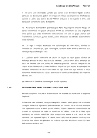 CADERNO DE ENCARGOS - AGETOP
105
II - As barras sem extremidades usinadas para contato e que deverão ser ligadas a outras
partes de aço da estrutura, podem ter variação em relação ao comprimento detalhado não
superior a 1,5mm, para barrras de até 9000mm (inclusive) e não superior a 3mm, para
barras com comprimento acima de 9000mm.
III - As variações de linearidade permitidas pela ASTM A6 para perfis W (wide flauge) em
barras comprimidas não podem ultrapassar 1/1000 do comprimento do eixo longitudinal
entre pontos que serão literalmente contraventados. Em caso de peças prontas com
retorcimentos, curvaturas, juntas abertas, partes amassadas ou dobradas acidentalmente
serão rejeitadas.
IV - As vigas e treliças detalhadas sem especificação de contra-flecha, deverão ser
fabricadas de tal forma que, após a montagem, qualquer flecha devida à laminação ou à
fabricação fique voltada para cima.
V - Qualquer desvio permissível em alturas de seções de vigas poderá resultar em
mudanças bruscas de altura nos locais de emendas. Qualquer umas dessa diferenças de
altura em emendas com talas, dentro das tolerâncias prescritas , deve ser compensada por
chapas de enchimento com o conhecimento do responsável pelo projeto. As ajustagens das
variações permissíveis de altura com soldas de topo desde que seja atendida a seção
transversal mínima necessária e que a declividade da superfície dela satisfaça aos requisitos
da AWS .D1.1.
VI - Observar as tolerâncias de montagem no item específico.
1.2.8 ACABAMENTO DE BASES DE PILARES E PLACAS DE BASE
As bases dos pilares e as placas de base devem ser acabadas de acordo com os seguintes
requisitos:
I - Placas de base laminadas, de espessura igual ou inferior a 50mm, podem ser usadas sem
usinagem, desde que seja obtido apoio satisfatório por contato; placas de base laminadas
com espessuras superior a 50mm, porém inferior a 100mm, podem ser desempenadas por
pressão, ou aplainadas em todas as superfícies de contato, a fim de se obter apoio
satisfatório por contato, exceto nos casos indicados nas alíneas II e III; placas de base
laminadas com espessura superior a 100mm, assim como base de pilares e outros tipos de
placas de base, devem ser aplainadas em todas as superfícies de contato, exceto nos casos
indicados nas alíneas II e III;
 