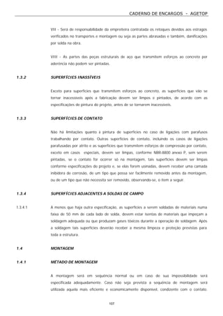 CADERNO DE ENCARGOS - AGETOP
107
VII - Será de responsabilidade da empreiteira contratada os retoques devidos aos estragos
verificados no transportes e montagem ou seja as partes abrasadas e também, danificações
por solda na obra.
VIII - As partes das peças estruturais de aço que transmitem esforços ao concreto por
aderência não podem ser pintadas.
1.3.2 SUPERFÍCIES INASSÍVEIS
Exceto para superfícies que transmitem esforços ao concreto, as superfícies que vão se
tornar inacessíveis após a fabricação devem ser limpos e pintados, de acordo com as
especificações de pintura do projeto, antes de se tornarem inacessíveis.
1.3.3 SUPERFÍCIES DE CONTATO
Não há limitações quanto à pintura de superfícies no caso de ligações com parafusos
trabalhando por contato. Outras superfícies de contato, incluindo os casos de ligações
parafusadas por atrito e as superfícies que transmitem esforços de compressão por contato,
exceto em casos especiais, devem ser limpas, conforme NBR-8800 anexo P, sem serem
pintadas, se o contato for ocorrer só na montagem, tais superfícies devem ser limpas
conforme especificações do projeto e, se elas forem usinadas, devem receber uma camada
inibidora de corrosão, de um tipo que possa ser facilmente removido antes da montagem,
ou de um tipo que não necessita ser removido, observando-se, o item a seguir.
1.3.4 SUPERFÍCIES ADJACENTES A SOLDAS DE CAMPO
1.3.4.1 A menos que haja outra especificação, as superfícies a serem soldadas de materiais numa
faixa de 50 mm de cada lado de solda, devem estar isentas de materiais que impeçam a
soldagem adequada ou que produzam gases tóxicos durante a operação de soldagem. Após
a soldagem tais superfícies deverão receber a mesma limpeza e proteção previstas para
toda a estrutura.
1.4 MONTAGEM
1.4.1 MÉTADO DE MONTAGEM
A montagem será em sequência normal ou em caso de sua impossibilidade será
especificada adequadamente. Caso não seja prevista a sequência de montagem será
utilizada aquela mais eficiente e economicamente disponível, condizente com o contato.
 