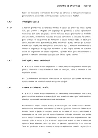 CADERNO DE ENCARGOS - AGETOP
108
Poderá ser necessário a contratação de serviços de fabricação e montagem em separado
por empreiteiros coordenados e distribuídas sob o planejamento da AGETOP.
1.4.2 CONDIÇÕES LOCAIS
1.4.2.1 A AGETOP providenciará as condições mínimas de acesso ao canteiro de obras e dentro
dele, para permitir a chegada com segurança de guindastes e outros equipamentos
necessários, bem como das peças a serem montadas. Deverá proporcionar ao montador
uma área firme, devidamente niveladas, drenadas, conveniente e adequada, no canteiro,
para operação do equipamento de montagem, e deverá remover todas as obstruções
aéreas, tais como linhas de transmissão, linhas telefônicas e outras, a fim de que a área de
trabalho seja segura para montagem da estrutura de aço. O montador deverá fornecer e
instalar os dispositivos de segurança necessários ao seu próprio trabalho. Os trabalhos
devem ser organizados em espaço disponíveis, separados locais para armazenamento a
permitir ao fabricante e montador operações com a maior rapidez possível.
1.4.3 FUNDAÇÕES, BASE E ENCONTROS
I - A AGETOP através de seus empreiteiros ou construtores será responsável pela locação
precisa, resistência e adequabilidade de todas as fundações, bases e encontros e seus
respectivos acessos.
II - Os alinhamentos de bases de pilares devem ser nivelados e posicionados na elevação
correta, estando em pleno contato com a superfície de apoio.
1.4.4 EIXOS E REFERÊNCIAS DE NÍVEL
I - A AGETOP através de seus empreiteiros ou construtores será responsável pela locação
precisa dos eixos do edifício e referências de nível no local da obra e pelo fornecimento ao
montador de desenhos contendo todas essas informações.
II - O montador deverá proceder a execução da montagem com o maior cuidado possível,
observando-se alinhamento, nivelamento e prumação rigorosos e dentro das tolerâncias de
normas. Todas as peças da estrutura devem ser recebidas na obra e armazenadas e
manuseadas de tal forma que não sejam submetidas a tensões excessivas, nem sofram
danos. Sempre que necessário, as peças deverão ser contraventadas temporariamente para
absorver todas as cargas a que a estrutura possa estar sujeita durante a construção,
incluindo ações acidentais como a do vento por exemplo, equipamentos e sua operação.
Toda vez que houver acúmulo de material, carga de equipamento ou outra cargas sobre a
 