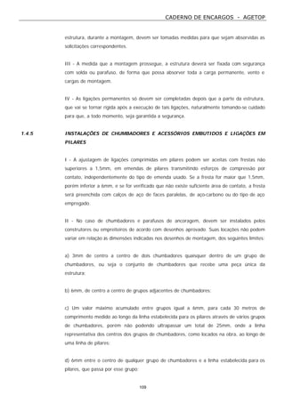 CADERNO DE ENCARGOS - AGETOP
109
estrutura, durante a montagem, devem ser tomadas medidas para que sejam absorvidas as
solicitações correspondentes.
III - A medida que a montagem prossegue, a estrutura deverá ser fixada com segurança
com solda ou parafuso, de forma que possa absorver toda a carga permanente, vento e
cargas de montagem.
IV - As ligações permanentes só devem ser completadas depois que a parte da estrutura,
que vai se tornar rígida após a execução de tais ligações, naturalmente tomando-se cuidado
para que, a todo momento, seja garantida a segurança.
1.4.5 INSTALAÇÕES DE CHUMBADORES E ACESSÓRIOS EMBUTIDOS E LIGAÇÕES EM
PILARES
I - A ajustagem de ligações comprimidas em pilares podem ser aceitas com frestas não
superiores a 1,5mm, em emendas de pilares transmitindo esforços de compressão por
contato, independentemente do tipo de emenda usado. Se a fresta for maior que 1,5mm,
porém inferior a 6mm, e se for verificado que não existe suficiente área de contato, a fresta
será preenchida com calços de aço de faces paralelas, de aço-carbono ou do tipo de aço
empregado.
II - No caso de chumbadores e parafusos de ancoragem, devem ser instalados pelos
construtores ou empreiteiros de acordo com desenhos aprovado. Suas locações não podem
variar em relação às dimensões indicadas nos desenhos de montagem, dos seguintes limites:
a) 3mm de centro a centro de dois chumbadores quaisquer dentro de um grupo de
chumbadores, ou seja o conjunto de chumbadores que recebe uma peça única da
estrutura;
b) 6mm, de centro a centro de grupos adjacentes de chumbadores;
c) Um valor máximo acumulado entre grupos igual a 6mm, para cada 30 metros de
comprimento medido ao longo da linha estabelecida para os pilares através de vários grupos
de chumbadores, porém não podendo ultrapassar um total de 25mm, onde a linha
representativa dos centros dos grupos de chumbadores, como locados na obra, ao longo de
uma linha de pilares;
d) 6mm entre o centro de qualquer grupo de chumbadores e a linha estabelecida para os
pilares, que passa por esse grupo;
 