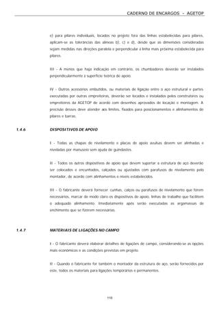 CADERNO DE ENCARGOS - AGETOP
110
e) para pilares individuais, locados no projeto fora das linhas estabelecidas para pilares,
aplicam-se as tolerâncias das alíneas b), c) e d), desde que as dimensões consideradas
sejam medidas nas direções paralela e perpendicular à linha mais próxima estabelecida para
pilares.
III - A menos que haja indicação em contrário, os chumbadores deverão ser instalados
perpendicularmente à superfície teórica de apoio.
IV - Outros acessórios embutidos, ou materiais de ligação entre o aço estrutural e partes
executadas por outras empreiteiras, deverão ser locados e instalados pelos construtores ou
empreiteiros da AGETOP de acordo com desenhos aprovados de locação e montagem. A
precisão desses deve atender aos limites, fixados para posicionamentos e alinhamentos de
pilares e barras.
1.4.6 DISPOSITIVOS DE APOIO
I - Todas as chapas de nivelamento e placas de apoio avulsas devem ser alinhadas e
niveladas por manuseio sem ajuda de guindastes.
II - Todos os outros dispositivos de apoio que devem suportar a estrutura de aço deverão
ser colocados e encunhados, calçados ou ajustados com parafusos de nivelamento pelo
montador, de acordo com alinhamentos e níveis estabelecidos.
III - O fabricante deverá fornecer cunhas, calços ou parafusos de nivelamento que forem
necessários, marcar de modo claro os dispositivos de apoio, linhas de trabalho que facilitem
o adequado alinhamento. Imediatamente após serão executadas as argamassas de
enchimento que se fizerem necessárias.
1.4.7 MATERIAIS DE LIGAÇÕES NO CAMPO
I - O fabricante deverá elaborar detalhes de ligações de campo, considerando-se as opções
mais econômicos e as condições previstas em projeto.
II - Quando o fabricante for também o montador da estrutura de aço, serão fornecidos por
este, todos os materiais para ligações temporários e permanentes.
 