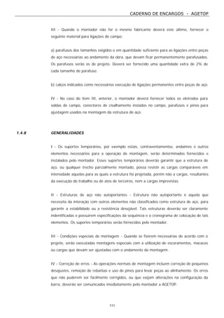 CADERNO DE ENCARGOS - AGETOP
111
III - Quando o montador não for o mesmo fabricante deverá este último, fornecer o
seguinte material para ligações de campo:
a) parafusos dos tamanhos exigidos e em quantidade suficiente para as ligações entre peças
de aço necessárias ao andamento da obra, que devam ficar permanentemente parafusados.
Os parafusos serão os de projeto. Deverá ser fornecido uma quantidade extra de 2% de
cada tamanho de parafuso;
b) calços indicados como necessários execução de ligações permanentes entre peças de aço.
IV - No caso do item III, anterior, o montador deverá fornecer todos os eletrodos para
soldas de campo, conectores de cisalhamento instados no campo, parafusos e pinos para
ajustagem usados na montagem da estrutura de aço.
1.4.8 GENERALIDADES
I - Os suportes temporários, por exemplo estais, contraventamentos, andaimes e outros
elementos necessários para a operação de montagem, serão determinados fornecidos e
instalados pelo montador. Esses suportes temporários deverão garantir que a estrutura de
aço, ou qualquer trecho parcialmente montado, possa resistir as cargas comparáveis em
intensidade aquelas para as quais a estrutura foi projetada, porém não a cargas, resultantes
da execução do trabalho ou de atos de terceiros, nem a cargas imprevistas.
II - Estruturas de aço não autoportantes - Estrutura não autoportante é aquela que
necessita da interação com outros elementos não classificados como estrutura de aço, para
garantir a estabilidade ou a resistência desejável. Tais estruturas deverão ser claramente
indentificadas e possuírem especificações da sequência e o cronograma de colocação de tais
elementos. Os suportes temporários serão fornecidos pelo montador.
III - Condições especiais de montagem - Quando se fizerem necessárias de acordo com o
projeto, serão executadas montagens especiais com a utilização de escoramentos, macacos
ou cargas que devam ser ajustadas com o andamento da montagem.
IV - Correção de erros - As operações normais de montagem incluem correção de pequenos
desajustes, remoção de rebarbas e uso de pinos para levar peças ao alinhamento. Os erros
que não puderem ser facilmente corrigidos, ou que exijam alterações na configuração da
barra, deverão ser comunicados imediatamente pelo montador a AGETOP.
 