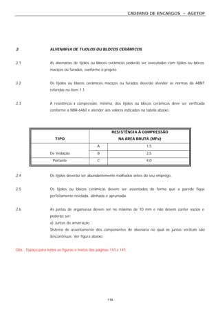 CADERNO DE ENCARGOS - AGETOP
115
2 ALVENARIA DE TIJOLOS OU BLOCOS CERÂMICOS
2.1 As alvenarias de tijolos ou blocos cerâmicos poderão ser executadas com tijolos ou blocos
maciços ou furados, conforme o projeto.
2.2 Os tijolos ou blocos cerâmicos maciços ou furados deverão atender as normas da ABNT
referidas no item 1.1.
2.3 A resistência à compressão, mínima, dos tijolos ou blocos cerâmicos deve ser verificada
conforme a NBR-6460 e atender aos valores indicados na tabela abaixo:
TIPO
RESISTÊNCIA À COMPRESSÃO
NA ÁREA BRUTA (MPa)
A 1,5
De Vedação B 2,5
Portante C 4,0
2.4 Os tijolos deverão ser abundantemente molhados antes do seu emprego.
2.5 Os tijolos ou blocos cerâmicos devem ser assentados de forma que a parede fique
perfeitamente nivelada, alinhada e aprumada.
2.6 As juntas de argamassa devem ser no máximo de 10 mm e não devem conter vazios e
poderão ser:
a) Juntas de amarração
Sistema de assentamento dos componentes de alvenaria no qual as juntas verticais são
descontínuas. Ver figura abaixo.
Obs.: Espaço para todas as figuras e textos das páginas 143 à 147.
 