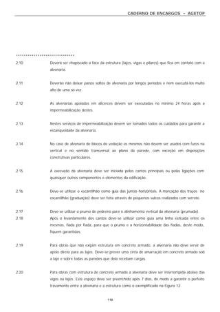 CADERNO DE ENCARGOS - AGETOP
116
******************************
2.10 Deverá ser chapiscado a face da estrutura (lajes, vigas e pilares) que fica em contato com a
alvenaria.
2.11 Deverão não deixar panos soltos de alvenaria por longos períodos e nem executá-los muito
alto de uma só vez.
2.12 As alvenarias apoiadas em alicerces devem ser executadas no mínimo 24 horas após a
impermeabilização destes.
2.13 Nestes serviços de impermeabilização devem ser tomados todos os cuidados para garantir a
estanqueidade da alvenaria.
2.14 No caso de alvenaria de blocos de vedação os mesmos não devem ser usados com furos na
vertical e no sentido transversal ao plano da parede, com exceção em disposições
construtivas particulares.
2.15 A execução da alvenaria deve ser iniciada pelos cantos principais ou pelas ligações com
quaisquer outros componentes e elementos da edificação.
2.16 Deve-se utilizar o escantilhão como guia das juntas horizontais. A marcação dos traços no
escantilhão (graduação) deve ser feita através de pequenos sulcos realizados com serrote.
2.17 Deve-se utilizar o prumo de pedreiro para o alinhamento vertical da alvenaria (prumada).
2.18 Após o levantamento dos cantos deve-se utilizar como guia uma linha esticada entre os
mesmos, fiada por fiada, para que o prumo e a horizontabilidade das fiadas, deste modo,
fiquem garantidas.
2.19 Para obras que não exijam estrutura em concreto armado, a alvenaria não deve servir de
apoio direto para as lajes. Deve-se prever uma cinta de amarração em concreto armado sob
a laje e sobre todas as paredes que dela recebam cargas.
2.20 Para obras com estrutura de concreto armado a alvenaria deve ser interrompida abaixo das
vigas ou lajes. Este espaço deve ser preenchido após 7 dias, de modo a garantir o perfeito
travamento entre a alvenaria e a estrutura como o exemplificado na Figura 12.
 