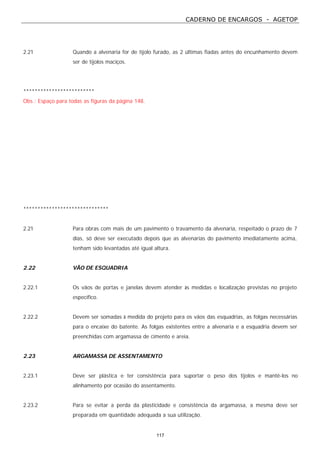 CADERNO DE ENCARGOS - AGETOP
117
2.21 Quando a alvenaria for de tijolo furado, as 2 últimas fiadas antes do encunhamento devem
ser de tijolos maciços.
*************************
Obs.: Espaço para todas as figuras da página 148.
******************************
2.21 Para obras com mais de um pavimento o travamento da alvenaria, respeitado o prazo de 7
dias, só deve ser executado depois que as alvenarias do pavimento imediatamente acima,
tenham sido levantadas até igual altura.
2.22 VÃO DE ESQUADRIA
2.22.1 Os vãos de portas e janelas devem atender às medidas e localização previstas no projeto
específico.
2.22.2 Devem ser somadas à medida do projeto para os vãos das esquadrias, as folgas necessárias
para o encaixe do batente. As folgas existentes entre a alvenaria e a esquadria devem ser
preenchidas com argamassa de cimento e areia.
2.23 ARGAMASSA DE ASSENTAMENTO
2.23.1 Deve ser plástica e ter consistência para suportar o peso dos tijolos e mantê-los no
alinhamento por ocasião do assentamento.
2.23.2 Para se evitar a perda da plasticidade e consistência da argamassa, a mesma deve ser
preparada em quantidade adequada a sua utilização.
 