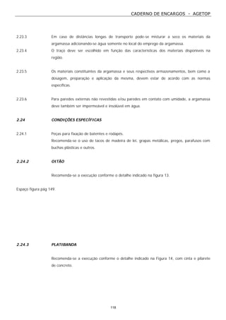 CADERNO DE ENCARGOS - AGETOP
118
2.23.3 Em caso de distâncias longas de transporte pode-se misturar a seco os materiais da
argamassa adicionando-se água somente no local do emprego da argamassa.
2.23.4 O traço deve ser escolhido em função das características dos materiais disponíveis na
região.
2.23.5 Os materiais constituintes da argamassa e seus respectivos armazenamentos, bem como a
dosagem, preparação e aplicação da mesma, devem estar de acordo com as normas
específicas.
2.23.6 Para paredes externas não revestidas e/ou paredes em contato com umidade, a argamassa
deve também ser impermeável e insolúvel em água.
2.24 CONDIÇÕES ESPECÍFICAS
2.24.1 Peças para fixação de batentes e rodapés.
Recomenda-se o uso de tacos de madeira de lei, grapas metálicas, pregos, parafusos com
buchas plásticas e outros.
2.24.2 OITÃO
Recomenda-se a execução conforme o detalhe indicado na figura 13.
Espaço figura pág 149.
2.24.3 PLATIBANDA
Recomenda-se a execução conforme o detalhe indicado na Figura 14, com cinta e pilarete
de concreto.
 