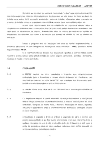 CADERNO DE ENCARGOS - AGETOP
12
O mínimo que se requer do programa é um estudo “In loco” para reconhecimento prévio
dos riscos ocupacionais existentes. O reconhecimento de riscos deve ser feito através de visitas aos locais de
trabalho para análise do(s) processo(s) produtivo(s), postos de trabalho, informações sobre ocorrências de
acidentes de trabalho e doenças ocupacionais, atas de CIPA, mapa de riscos, estudos bibliográficos, etc.
Através deste reconhecimento deve ser estabelecido um conjunto de exames clínicos e
complementares específicos para a prevenção ou detecção precoce dos agravos à saúde dos trabalhadores, para
cada grupo de trabalhadores da empresa, deixando claro ainda os critérios que deverão ser seguidos na
interpretação dos resultados dos exames e as condutas que deverão ser tomadas no caso de encontro de
alterações.
Embora o programa deva ter articulação com todas as Normas Regulamentadoras, a
articulação básica deve ser com o Programa de Prevenção de Riscos Ambientais - PPRA, previsto na Norma
Regulamentadora NR-09.
Se o reconhecimento não detectar risco ocupacional especifico, o controle médico poderá
resumir-se a uma avaliação clínica global em todos os exames exigidos: admissional, periódico, demissional,
mudança de função e retorno ao trabalho.
1.4 FISCALIZAÇÃO
1.4.1 A AGETOP manterá nas obras engenheiros e prepostos seus, convenientemente
credenciados junto a Empreiteira, e sempre adiante designados por Fiscalização, com
autoridade para exercer, em nome da AGETOP, toda e qualquer ação de orientação geral,
controle e fiscalização das obras e serviços de construção.
1.4.2 As relações mútuas entre a AGETOP e cada contratante serão mantidas por intermédio da
Fiscalização.
1.4.3 É a Empreiteira obrigada a facilitar meticulosa Fiscalização dos materiais e execução das
obras e serviços contratados, facultando à Fiscalização, o acesso a todas as partes das obras
contratadas. Obriga-se, do mesmo modo, a facilitar a Fiscalização em oficinas, depósitos,
armazéns ou dependências onde se encontrem materiais destinados à construção, serviços
ou obras em preparo.
1.4.4 Á Fiscalização é segurado o direito de ordenar a suspensão das obras e serviços sem
prejuízo das penalidades a que ficar sujeito a Empreiteira e sem que esta tenha direito a
qualquer indenização no caso de não ter atendido dentro de 48 (quarenta e oito) horas, a
contar da anotação no diário de obras, qualquer reclamação sobre defeito essencial em
serviço executado ou material posto na obra.
 