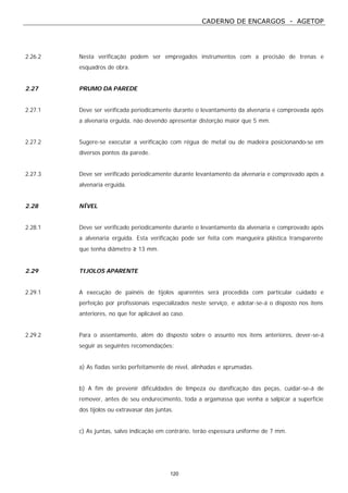CADERNO DE ENCARGOS - AGETOP
120
2.26.2 Nesta verificação podem ser empregados instrumentos com a precisão de trenas e
esquadros de obra.
2.27 PRUMO DA PAREDE
2.27.1 Deve ser verificada periodicamente durante o levantamento da alvenaria e comprovada após
a alvenaria erguida, não devendo apresentar distorção maior que 5 mm.
2.27.2 Sugere-se executar a verificação com régua de metal ou de madeira posicionando-se em
diversos pontos da parede.
2.27.3 Deve ser verificado periodicamente durante levantamento da alvenaria e comprovado após a
alvenaria erguida.
2.28 NÍVEL
2.28.1 Deve ser verificado periodicamente durante o levantamento da alvenaria e comprovado após
a alvenaria erguida. Esta verificação pode ser feita com mangueira plástica transparente
que tenha diâmetro ≥ 13 mm.
2.29 TIJOLOS APARENTE
2.29.1 A execução de painéis de tijolos aparentes será procedida com particular cuidado e
perfeição por profissionais especializados neste serviço, e adotar-se-á o disposto nos itens
anteriores, no que for aplicável ao caso.
2.29.2 Para o assentamento, além do disposto sobre o assunto nos itens anteriores, dever-se-á
seguir as seguintes recomendações:
a) As fiadas serão perfeitamente de nível, alinhadas e aprumadas.
b) A fim de prevenir dificuldades de limpeza ou danificação das peças, cuidar-se-á de
remover, antes de seu endurecimento, toda a argamassa que venha a salpicar a superfície
dos tijolos ou extravasar das juntas.
c) As juntas, salvo indicação em contrário, terão espessura uniforme de 7 mm.
 