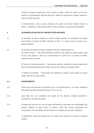 CADERNO DE ENCARGOS - AGETOP
121
d) Antes da pega da argamassa, serão as juntas cavadas, à ponta de colher ou com ferro
especial, na profundidade suficiente para que, depois do rejuntamento, fiquem expostas e
vivas as arestas das peças.
e) Posteriormente, serão as juntas tomadas com pastas de cimento Portland comum ou
branco, e alisadas de modo a apresentarem sulcos contínuos, de pequena profundidade.
3 ALVENARIA DE BLOCOS DE CONCRETO PRÉ-MOLDADO
3.1 As alvenarias de blocos vazados de concreto simples poderão ser executadas com blocos
que atendam as normas da ABNT referentes ao item 1.1 e devem estar de acordo com o
projeto específico.
3.2 As paredes executadas com bloco vazado de concreto simples poderão ser:
a) Parede Portante - Toda parede admitida no projeto como suporte de outras cargas, além
do seu peso próprio e deverá ser dimensionada de acordo com as normas da ABNT,
específica sobre o assunto.
b) Parede de Contraventamento - Toda parede portanto, admitida no projeto absorvendo
forças horizontais provenientes de ações externas e/ou efeitos de segunda ordem.
c) Parede não portante - Toda parede não admitida no projeto como suporte de outras
cargas, além do seu peso próprio.
3.3 ASSENTAMENTO
3.3.1 A base para assentamento da alvenaria deve ser executada plana e em nível, exigindo-se
discrepância do plano horizontal inferior à 0,5 cm em 2m.
3.3.2 Cada fiada deve ser assentada com auxílio de fios flexíveis estirados horizontal e
paralelamente ao plano da parede.
3.3.3 A fixação dos fios deve ser feita em guias perfeitamente aprumadas nas extremidades das
paredes, podendo as guias serem os próprios cantos das mesmas executados com
antecedência. As extremidades dos fios devem ser nivelados por processo satisfatório.
3.3.4 O alinhamento vertical das juntas deve ser obtido com auxílio de fio prumo ou gabarito
modular.
 