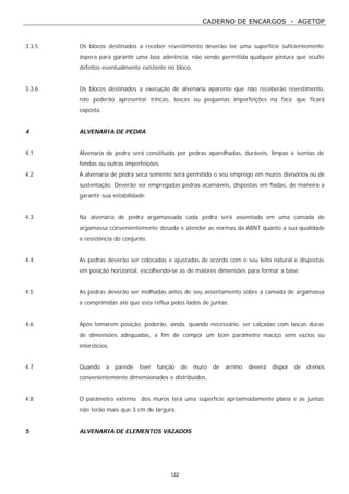 CADERNO DE ENCARGOS - AGETOP
122
3.3.5 Os blocos destinados a receber revestimento deverão ter uma superfície suficientemente
áspera para garantir uma boa aderência, não sendo permitida qualquer pintura que oculte
defeitos eventualmente existente no bloco.
3.3.6 Os blocos destinados a execução de alvenaria aparente que não receberão revestimento,
não poderão apresentar trincas, lascas ou pequenas imperfeições na face que ficará
exposta.
4 ALVENARIA DE PEDRA
4.1 Alvenaria de pedra será constituída por pedras aparelhadas, duráveis, limpas e isentas de
fendas ou outras imperfeições.
4.2 A alvenaria de pedra seca somente será permitido o seu emprego em muros divisórios ou de
sustentação. Deverão ser empregadas pedras acamáveis, dispostas em fiadas, de maneira a
garantir sua estabilidade.
4.3 Na alvenaria de pedra argamassada cada pedra será assentada em uma camada de
argamassa convenientemente dosada e atender as normas da ABNT quanto a sua qualidade
e resistência do conjunto.
4.4 As pedras deverão ser colocadas e ajustadas de acordo com o seu leito natural e dispostas
em posição horizontal, escolhendo-se as de maiores dimensões para formar a base.
4.5 As pedras deverão ser molhadas antes de seu assentamento sobre a camada de argamassa
e comprimidas até que esta reflua pelos lados de juntas.
4.6 Após tomarem posição, poderão, ainda, quando necessário, ser calçadas com lascas duras
de dimensões adequadas, a fim de compor um bom parâmetro maciço sem vazios ou
interstícios.
4.7 Quando a parede tiver função de muro de arrimo deverá dispor de drenos
convenientemente dimensionados e distribuídos.
4.8 O parâmetro externo dos muros terá uma superfície aproximadamente plana e as juntas
não terão mais que 3 cm de largura.
5 ALVENARIA DE ELEMENTOS VAZADOS
 
