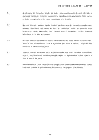 CADERNO DE ENCARGOS - AGETOP
123
5.1 Na alvenaria de Elementos vazados as fiadas, serão perfeitamente de nível, alinhadas e
prumadas, ou seja, os elementos vazados serão cuidadosamente aprumados a fio de prumo,
as fiadas serão perfeitamente retas e niveladas ao nível de bolha.
5.2 Não será tolerada qualquer torção, desnível ou desaprumo dos elementos vazados, nem
qualquer sinuosidade nas juntas verticais ou horizontais. Juntas de dilatação, onde
conveniente, serão executadas com material plástico apropriado: asfalto, mastique
betuminoso, lã de vidro ou neoprene.
5.3 A fim de prevenir dificuldade de limpeza ou danificação das peças, cuidar-se-á de remover,
antes de seu endurecimento, toda a argamassa que venha a salpicar a superfície dos
elementos ou extravasar das juntas.
5.4 Antes da pega da argamassa, serão as juntas cavadas com ponta de colher ou com ferro
especial, na profundidade suficiente para que, depois do rejuntamento, fiquem expostas e
vivas as arestas das peças.
5.5 Posteriormente as juntas serão tomadas com pastas de cimento Portland comum ou branco
e alisadas, de modo a apresentarem sulcos contínuos, de pequena profundidade.
 