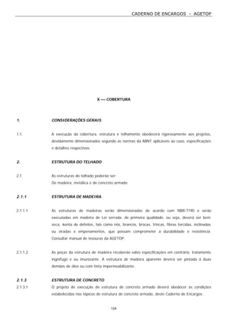 CADERNO DE ENCARGOS - AGETOP
124
X –– COBERTURA
1. CONSIDERAÇÕES GERAIS
1.1. A execução da cobertura, estrutura e telhamento obedecerá rigorosamente aos projetos,
devidamente dimensionados segundo as normas da ABNT aplicáveis ao caso, especificações
e detalhes respectivos.
2. ESTRUTURA DO TELHADO
2.1 As estruturas do telhado poderão ser:
De madeira, metálica e de concreto armado
2.1.1 ESTRUTURA DE MADEIRA
2.1.1.1 As estruturas de madeiras serão dimensionadas de acordo com NBR-7190 e serão
executadas em madeira de Lei serrada, de primeira qualidade, ou seja, deverá ser bem
seca, isenta de defeitos, tais como nós, brancos, brocas, trincas, fibras torcidas, inclinadas
ou viradas e empenamentos, que possam comprometer a durabilidade e resistência.
Consultar manual de tesouras da AGETOP.
2.1.1.2 As peças da estrutura de madeira receberão salvo especificações em contrário, tratamento
ingnífugo e ou imunizante. A estrutura de madeira aparente deverá ser pintada á duas
demãos de óleo ou com tinta impermeabilizante.
2.1.3 ESTRUTURA DE CONCRETO
2.1.3.1 O projeto de execução de estrutura de concreto armado deverá obedecer as condições
estabelecidas nos tópicos de estrutura de concreto armado, deste Caderno de Encargos.
 