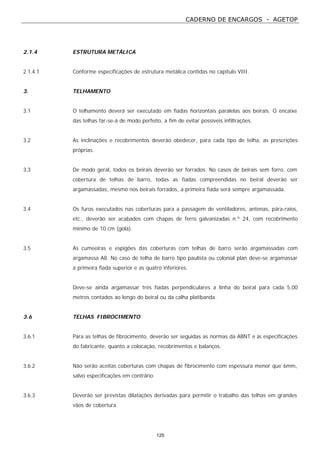 CADERNO DE ENCARGOS - AGETOP
125
2.1.4 ESTRUTURA METÁLICA
2.1.4.1 Conforme especificações de estrutura metálica contidas no capítulo VIII.
3. TELHAMENTO
3.1 O telhamento deverá ser executado em fiadas horizontais paralelas aos beirais. O encaixe
das telhas far-se-á de modo perfeito, a fim de evitar possíveis infiltrações.
3.2 As inclinações e recobrimentos deverão obedecer, para cada tipo de telha, as prescrições
próprias.
3.3 De modo geral, todos os beirais deverão ser forrados. No casos de beirais sem forro, com
cobertura de telhas de barro, todas as fiadas compreendidas no beiral deverão ser
argamassadas, mesmo nos beirais forrados, a primeira fiada será sempre argamassada.
3.4 Os furos executados nas coberturas para a passagem de ventiladores, antenas, pára-raios,
etc., deverão ser acabados com chapas de ferro galvanizadas n.º 24, com recobrimento
mínimo de 10 cm (gola).
3.5 As cumeeiras e espigões das coberturas com telhas de barro serão argamassadas com
argamassa A8. No caso de telha de barro tipo paulista ou colonial plan deve-se argamassar
a primeira fiada superior e as quatro inferiores.
Deve-se ainda argamassar três fiadas perpendiculares a linha do beiral para cada 5,00
metros contados ao longo do beiral ou da calha platibanda.
3.6 TELHAS FIBROCIMENTO
3.6.1 Para as telhas de fibrocimento, deverão ser seguidas as normas da ABNT e às especificações
do fabricante, quanto a colocação, recobrimentos e balanços.
3.6.2 Não serão aceitas coberturas com chapas de fibrocimento com espessura menor que 6mm,
salvo especificações em contrário.
3.6.3 Deverão ser previstas dilatações derivadas para permitir o trabalho das telhas em grandes
vãos de cobertura.
 