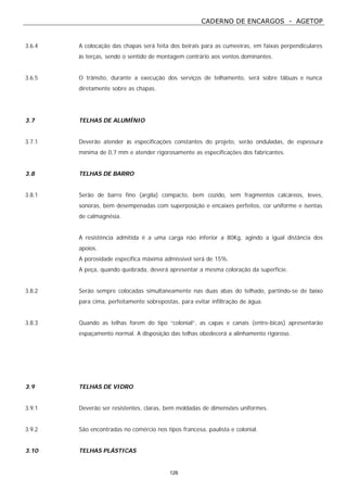 CADERNO DE ENCARGOS - AGETOP
126
3.6.4 A colocação das chapas será feita dos beirais para as cumeeiras, em faixas perpendiculares
às terças, sendo o sentido de montagem contrário aos ventos dominantes.
3.6.5 O trânsito, durante a execução dos serviços de telhamento, será sobre tábuas e nunca
diretamente sobre as chapas.
3.7 TELHAS DE ALUMÍNIO
3.7.1 Deverão atender às especificações constantes do projeto, serão onduladas, de espessura
mínima de 0,7 mm e atender rigorosamente as especificações dos fabricantes.
3.8 TELHAS DE BARRO
3.8.1 Serão de barro fino (argila) compacto, bem cozido, sem fragmentos calcáreos, leves,
sonoras, bem desempenadas com superposição e encaixes perfeitos, cor uniforme e isentas
de calmagnésia.
A resistência admitida é a uma carga não inferior a 80Kg, agindo a igual distância dos
apoios.
A porosidade específica máxima admissível será de 15%.
A peça, quando quebrada, deverá apresentar a mesma coloração da superfície.
3.8.2 Serão sempre colocadas simultaneamente nas duas abas do telhado, partindo-se de baixo
para cima, perfeitamente sobrepostas, para evitar infiltração de água.
3.8.3 Quando as telhas forem do tipo “colonial”, as capas e canais (entre-bicas) apresentarão
espaçamento normal. A disposição das telhas obedecerá a alinhamento rigoroso.
3.9 TELHAS DE VIDRO
3.9.1 Deverão ser resistentes, claras, bem moldadas de dimensões uniformes.
3.9.2 São encontradas no comércio nos tipos francesa, paulista e colonial.
3.10 TELHAS PLÁSTICAS
 
