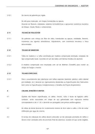 CADERNO DE ENCARGOS - AGETOP
127
3.10.1 De cloreto de polivirila pvc rígido.
De alto peso molecular, em chapas translúcidas ou opacas.
Deverão ser flexíveis, onduladas, isolantes termoeléctricas e apresentar resistência mecânica
ao choque, tração, flexão e compreensão.
3.11 TELHAS DE POLIESTER
3.11.1 De poliester com reforço de fibra de vidro, translúcidas ou opacas, onduladas, flexíveis,
resistentes aos agentes atmosféricos, inquebráveis, com resistência mecânica e física
determinadas.
3.12 TELHAS DE MADEIRA
3.12.1 Telha de madeira é a telha constituída por madeira compensada laminada, ondulada, do
tipo compensado naval, revestida em um dos lados com lâmina metálica de alumínio.
3.12.2 A madeira compensada será imunizada com sal de Wolman (Tanalith) para resistir ao
ataque de fungos e insetos.
3.13 TELHAS ESPECIAIS
3.13.1 Para o assentamento das coberturas com telhas especiais (alumínio, plástico, vidro colonial
pré-moldado, etc.) deverão ser rigorosamente obedecidas as Especificações dos Fabricantes
bem como as Especificações Complementares e Detalhes do Projeto Arquitetônico.
4 CALHAS, RINCÕES E RUFOS
4.1 Quando não houver especificação, as calhas, rincões, rufos e locais de ligações calha-
condutor, serão executados em chapa de aço galvanizado com espessura mínima
correspondente a de n.º 24, e deverão ser protegidos com pintura antiferruginosa.
4.2 As telhas de beiral deverão ter recobrimento mínimo de 8cm sobre a calha, a fim de evitar
infiltrações por água de retorno.
4.3 O serviço de colocação de calhas deverá anteceder ao da colocação provisória de telhas e
deverá estar concluído antes do arremate final da cobertura, ocasião em que serão exigidos,
 
