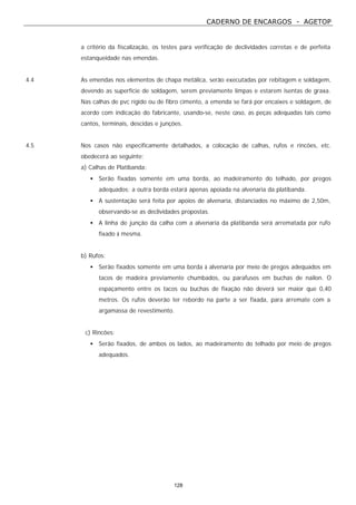 CADERNO DE ENCARGOS - AGETOP
128
a critério da fiscalização, os testes para verificação de declividades corretas e de perfeita
estanqueidade nas emendas.
4.4 As emendas nos elementos de chapa metálica, serão executadas por rebitagem e soldagem,
devendo as superfície de soldagem, serem previamente limpas e estarem isentas de graxa.
Nas calhas de pvc rígido ou de fibro cimento, a emenda se fará por encaixes e soldagem, de
acordo com indicação do fabricante, usando-se, neste caso, as peças adequadas tais como
cantos, terminais, descidas e junções.
4.5 Nos casos não especificamente detalhados, a colocação de calhas, rufos e rincões, etc.
obedecerá ao seguinte:
a) Calhas de Platibanda:
• Serão fixadas somente em uma borda, ao madeiramento do telhado, por pregos
adequados; a outra borda estará apenas apoiada na alvenaria da platibanda.
• A sustentação será feita por apoios de alvenaria, distanciados no máximo de 2,50m,
observando-se as declividades propostas.
• A linha de junção da calha com a alvenaria da platibanda será arrematada por rufo
fixado à mesma.
b) Rufos:
• Serão fixados somente em uma borda à alvenaria por meio de pregos adequados em
tacos de madeira previamente chumbados, ou parafusos em buchas de nailon. O
espaçamento entre os tacos ou buchas de fixação não deverá ser maior que 0,40
metros. Os rufos deverão ter rebordo na parte a ser fixada, para arremate com a
argamassa de revestimento.
c) Rincões:
• Serão fixados, de ambos os lados, ao madeiramento do telhado por meio de pregos
adequados.
 