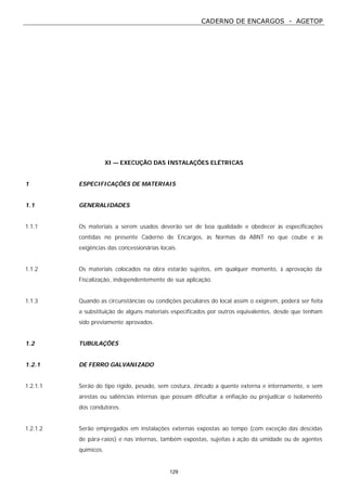 CADERNO DE ENCARGOS - AGETOP
129
XI — EXECUÇÃO DAS INSTALAÇÕES ELÉTRICAS
1 ESPECIFICAÇÕES DE MATERIAIS
1.1 GENERALIDADES
1.1.1 Os materiais a serem usados deverão ser de boa qualidade e obedecer às especificações
contidas no presente Caderno de Encargos, às Normas da ABNT no que coube e às
exigências das concessionárias locais.
1.1.2 Os materiais colocados na obra estarão sujeitos, em qualquer momento, à aprovação da
Fiscalização, independentemente de sua aplicação.
1.1.3 Quando as circunstâncias ou condições peculiares do local assim o exigirem, poderá ser feita
a substituição de alguns materiais especificados por outros equivalentes, desde que tenham
sido previamente aprovados.
1.2 TUBULAÇÕES
1.2.1 DE FERRO GALVANIZADO
1.2.1.1 Serão do tipo rígido, pesado, sem costura, zincado a quente externa e internamente, e sem
arestas ou saliências internas que possam dificultar a enfiação ou prejudicar o isolamento
dos condutores.
1.2.1.2 Serão empregados em instalações externas expostas ao tempo (com exceção das descidas
de pára-raios) e nas internas, também expostas, sujeitas à ação da umidade ou de agentes
químicos.
 