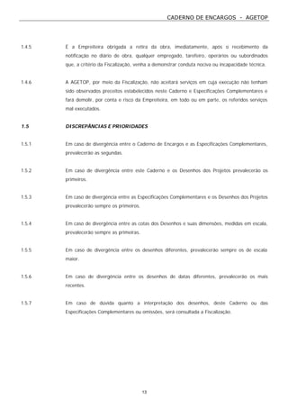 CADERNO DE ENCARGOS - AGETOP
13
1.4.5 É a Empreiteira obrigada a retira da obra, imediatamente, após o recebimento da
notificação no diário de obra, qualquer empregado, tarefeiro, operários ou subordinados
que, a critério da Fiscalização, venha a demonstrar conduta nociva ou incapacidade técnica.
1.4.6 A AGETOP, por meio da Fiscalização, não aceitará serviços em cuja execução não tenham
sido observados preceitos estabelecidos neste Caderno e Especificações Complementares e
fará demolir, por conta e risco da Empreiteira, em todo ou em parte, os referidos serviços
mal executados.
1.5 DISCREPÂNCIAS E PRIORIDADES
1.5.1 Em caso de divergência entre o Caderno de Encargos e as Especificações Complementares,
prevalecerão as segundas.
1.5.2 Em caso de divergência entre este Caderno e os Desenhos dos Projetos prevalecerão os
primeiros.
1.5.3 Em caso de divergência entre as Especificações Complementares e os Desenhos dos Projetos
prevalecerão sempre os primeiros.
1.5.4 Em caso de divergência entre as cotas dos Desenhos e suas dimensões, medidas em escala,
prevalecerão sempre as primeiras.
1.5.5 Em caso de divergência entre os desenhos diferentes, prevalecerão sempre os de escala
maior.
1.5.6 Em caso de divergência entre os desenhos de datas diferentes, prevalecerão os mais
recentes.
1.5.7 Em caso de dúvida quanto a interpretação dos desenhos, deste Caderno ou das
Especificações Complementares ou omissões, será consultada a Fiscalização.
 