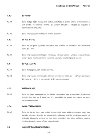 CADERNO DE ENCARGOS - AGETOP
130
1.2.2 DE FERRO
1.2.2.1 Serão do tipo rígido, pesado, sem costura, esmaltados a quente, externa e internamente, e
sem arestas ou saliências internas que possam dificultar a enfiação ou prejudicar o
isolamento dos condutores.
1.2.2.2 Serão empregados em instalações internas aparentes.
1.2.3 DE PVC RÍGIDO
1.2.3.1 Serão do tipo preto e pesado, rosqueável, não podendo ser curvado na obra nas bitolas
acima de ∅ 1/2”.
1.2.3.1 Serão empregados em instalações internas ou externas sujeitas à umidade ou subterrâneas,
sempre que o mesmo represente economia, segurança e nada impeça o seu uso.
1.2.4 DE PVC FLEXÍVEL
1.2.4.1 Serão do tipo preto, com paredes espessas.
1.2.4.2 Serão empregados em instalações internas somente nas bitolas de ∅ 1/2” com paredes de
2,0 mm e de ∅ 3/4” e 1” com paredes de 2,5 mm de espessura.
1.2.5 ELETROCALHAS
1.2.5.1 Serão de chapa galvanizada ou de plástico, apropriadas para a sustentação de cabos de
energia, dos tipos de 2 longarinas “U”, sustentadas de espaço em espaço por perfis
transversais especiais.
1.2.6 CANALETAS PARA PISO
1.2.6.1 Serão do tipo de ferro, para embutir em concreto, tendo saídas em espaços iguais para
tomadas diversas, devendo ser devidamente colocadas, visando os diversos pontos de
utilização adequados ao local em que forem colocados. Nas redes telefônicas deverão
obedecer às exigências da referida concessionária.
1.3 ACESSÓRIO PARA ELETRODUTOS:
 