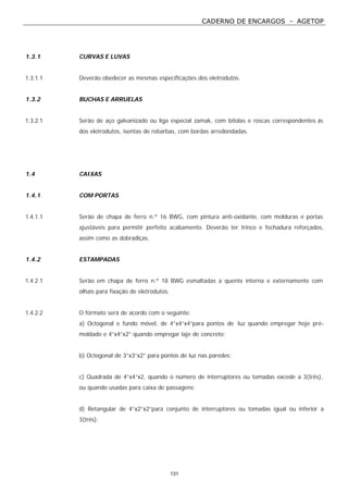 CADERNO DE ENCARGOS - AGETOP
131
1.3.1 CURVAS E LUVAS
1.3.1.1 Deverão obedecer as mesmas especificações dos eletrodutos.
1.3.2 BUCHAS E ARRUELAS
1.3.2.1 Serão de aço galvanizado ou liga especial zamak, com bitolas e roscas correspondentes às
dos eletrodutos, isentas de rebarbas, com bordas arredondadas.
1.4 CAIXAS
1.4.1 COM PORTAS
1.4.1.1 Serão de chapa de ferro n.º 16 BWG, com pintura anti-oxidante, com molduras e portas
ajustáveis para permitir perfeito acabamento. Deverão ter trinco e fechadura reforçados,
assim como as dobradiças.
1.4.2 ESTAMPADAS
1.4.2.1 Serão em chapa de ferro n.º 18 BWG esmaltadas a quente interna e externamente com
olhais para fixação de eletrodutos.
1.4.2.2 O formato será de acordo com o seguinte:
a) Octogonal e fundo móvel, de 4”x4”x4”para pontos de luz quando empregar hoje pré-
moldado e 4”x4”x2” quando empregar laje de concreto;
b) Octogonal de 3”x3”x2” para pontos de luz nas paredes;
c) Quadrada de 4”x4”x2, quando o número de interruptores ou tomadas excede a 3(três),
ou quando usadas para caixa de passagens;
d) Retangular de 4”x2”x2”para conjunto de interruptores ou tomadas igual ou inferior a
3(três).
 