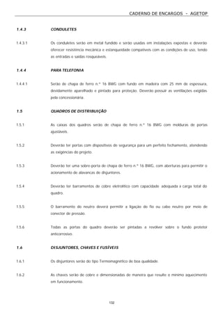 CADERNO DE ENCARGOS - AGETOP
132
1.4.3 CONDULETES
1.4.3.1 Os conduletes serão em metal fundido e serão usadas em instalações expostas e deverão
oferecer resistência mecânica e estanqueidade compatíveis com as condições de uso, tendo
as entradas e saídas rosqueáveis.
1.4.4 PARA TELEFONIA
1.4.4.1 Serão de chapa de ferro n.º 16 BWG com fundo em madeira com 25 mm de espessura,
devidamente aparelhado e pintado para proteção. Deverão possuir as ventilações exigidas
pela concessionária.
1.5 QUADROS DE DISTRIBUIÇÃO
1.5.1 As caixas dos quadros serão de chapa de ferro n.º 16 BWG com molduras de portas
ajustáveis.
1.5.2 Deverão ter portas com dispositivos de segurança para um perfeito fechamento, atendendo
as exigências do projeto.
1.5.3 Deverão ter uma sobre-porta de chapa de ferro n.º 16 BWG, com aberturas para permitir o
acionamento de alavancas de disjuntores.
1.5.4 Deverão ter barramentos de cobre eletrolítico com capacidade adequada à carga total do
quadro.
1.5.5 O barramento do neutro deverá permitir a ligação do fio ou cabo neutro por meio de
conector de pressão.
1.5.6 Todas as portas do quadro deverão ser pintadas a revólver sobre o fundo protetor
anticorrosivo.
1.6 DISJUNTORES, CHAVES E FUSÍVEIS
1.6.1 Os disjuntores serão do tipo Termomagnético de boa qualidade.
1.6.2 As chaves serão de cobre e dimensionadas de maneira que resulte o mínimo aquecimento
em funcionamento.
 