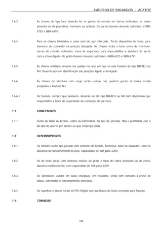 CADERNO DE ENCARGOS - AGETOP
133
1.6.3 As chaves do tipo faca deverão ter as garras de contato em barras inclinadas, as bases
deverão ser de porcelana, mármore ou ardósia. Os portas fusíveis deverão satisfazer à NBR-
6755 e NBR-6791.
1.6.4 Para as chaves blindadas a caixa será de aço reforçado. Terão dispositivo de trava para
alavanca de comando na posição desejada. As chaves terão a base única de mármore,
barras de contato inclinadas, trava de segurança para impossibilitar a abertura da porta
com a chave ligada. Os porta fusíveis deverão satisfazer à NBR-6755 e NBR-6791.
1.6.5 As chaves rotativas deverão ser usadas no caso em que se usar fusíveis do tipo DIAZED ou
NH. Deverão possuir identificação das posições ligado e desligado.
1.6.6 As chaves de abertura com carga serão usadas nos quadros gerais de baixa tensão
acoplados a fusíveis NH.
1.6.6.1 Os fusíveis, sempre que possíveis, deverão ser do tipo DIAZED ou NH com dispositivo que
impossibilite a troca de capacidade da condução de corrente.
1.7 CONECTORES
1.7.1 Serão de latão ou bronze, cobre ou bimetálico, do tipo de pressão. Não é permitido usar o
do tipo de aperto por alicate ou que emprega solda.
1.8 INTERRUPTORES
1.8.1 Os comuns serão tipo pesado com contatos de bronze, fosforoso, base de baquelite, uma só
alavanca de funcionamento brusco, capacidade de 10A para 220V.
1.8.2 Os de tecla serão com contatos móveis de prata e fixos de cobre prateado ou de prata,
alavanca fosforescente, com capacidade de 10A para 220V.
1.8.3 Os silenciosos usados em salas cirúrgicas, em hospitais, serão com contatos à prova de
faísca, sem molas e funcionamento silencioso.
1.8.4 Os espelhos e placas serão de PVC Rígido com parafusos de latão cromado para fixação.
1.9 TOMADAS
 