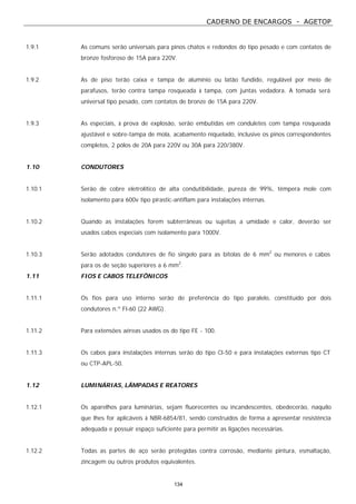 CADERNO DE ENCARGOS - AGETOP
134
1.9.1 As comuns serão universais para pinos chatos e redondos do tipo pesado e com contatos de
bronze fosforoso de 15A para 220V.
1.9.2 As de piso terão caixa e tampa de alumínio ou latão fundido, regulável por meio de
parafusos, terão contra tampa rosqueada à tampa, com juntas vedadora. A tomada será
universal tipo pesado, com contatos de bronze de 15A para 220V.
1.9.3 As especiais, à prova de explosão, serão embutidas em conduletes com tampa rosqueada
ajustável e sobre-tampa de mola, acabamento niquelado, inclusive os pinos correspondentes
completos, 2 pólos de 20A para 220V ou 30A para 220/380V.
1.10 CONDUTORES
1.10.1 Serão de cobre eletrolítico de alta condutibilidade, pureza de 99%, têmpera mole com
isolamento para 600v tipo pirastic-antiflam para instalações internas.
1.10.2 Quando as instalações forem subterrâneas ou sujeitas a umidade e calor, deverão ser
usados cabos especiais com isolamento para 1000V.
1.10.3 Serão adotados condutores de fio singelo para as bitolas de 6 mm2
ou menores e cabos
para os de seção superiores a 6 mm2
.
1.11 FIOS E CABOS TELEFÔNICOS
1.11.1 Os fios para uso interno serão de preferência do tipo paralelo, constituído por dois
condutores n.º Fl-60 (22 AWG).
1.11.2 Para extensões aéreas usados os do tipo FE - 100.
1.11.3 Os cabos para instalações internas serão do tipo Cl-50 e para instalações externas tipo CT
ou CTP-APL-50.
1.12 LUMINÁRIAS, LÂMPADAS E REATORES
1.12.1 Os aparelhos para luminárias, sejam fluorecentes ou incandescentes, obedecerão, naquilo
que lhes for aplicáveis à NBR-6854/81, sendo construídos de forma a apresentar resistência
adequada e possuir espaço suficiente para permitir as ligações necessárias.
1.12.2 Todas as partes de aço serão protegidas contra corrosão, mediante pintura, esmaltação,
zincagem ou outros produtos equivalentes.
 