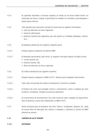 CADERNO DE ENCARGOS - AGETOP
135
1.12.3 Os aparelhos destinados a funcionar expostos ao tempo ou em locais úmidos devem ser
construídos de forma a impedir a penetração de umidade em eletroduto, porta-lâmpadas e
demais partes elétricas.
1.12.4 Todo aparelho deve apresentar marcado em local visível as seguintes informações:
• nome do fabricante ou marca registrada;
• tensão de alimentação;
• potências máximas dos dispositivos que nele podem ser instalados (lâmpadas, reatores,
etc.).
1.12.5 As lâmpadas obedecerão aos seguintes requisitos gerais.
1.12.5.1 Integral respeito ao disposto nas Normas ABNT.
1.12.5.2 As lâmpadas apresentarão, pelo menos, as seguintes marcações legíveis no bulbo ou base:
• Tensão nominal; (V)
• Potência nominal; (W)
• Nome do fabricante ou marca registrada.
1.12.6 Os reatores obedecerão aos seguintes requisitos:
1.12.6.1 Integral respeito ao disposto na NBR-5114/77, “Reatores para Lâmpadas Fluorescentes”.
1.12.6.2 Todo reator será provido de invólucro incombustível e resistente à umidade.
1.12.6.3 O invólucro do reator será protegido, interna e externamente, contra a oxidação por meio
de pintura, esmaltação, zincagem ou processo equivalente.
1.12.6.4 As características de funcionamento, tais como tensão de saída, condições de aquecimento,
fator de potência e outros não estabelecidos na NBR-5114/77.
1.12.7 Outros acessórios para as luminárias, tais como “Startes”, receptáculos, soquetes, etc., serão
da mesma linha de fabricação dos reatores e lâmpadas e satisfarão às normas da ABNT
atinentes ao assunto.
1.13 CABINES DE ALTA TENSÃO
1.13.1 ENTRADAS
 