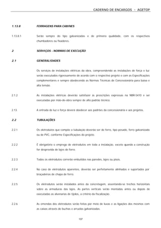 CADERNO DE ENCARGOS - AGETOP
137
1.13.8 FERRAGENS PARA CABINES
1.13.8.1 Serão sempre do tipo galvanizadas e de primeira qualidade, com os respectivos
chumbadores ou fixadores.
2 SERVIÇOS - NORMAS DE EXECUÇÃO
2.1 GENERALIDADES
Os serviços de instalações elétricas da obra, compreendendo as instalações de força e luz
serão executados rigorosamente de acordo com o respectivo projeto e com as Especificações
complementares e sempre obedecendo as Normas Técnicas de Concessionária para baixa e
alta tensão.
2.1.2 As instalações elétricas deverão satisfazer às prescrições expressas na NBR-5410 e ser
executadas por mão-de-obra sempre de alto padrão técnico.
2.13. A entrada de luz e força deverá obedecer aos padrões da concessionária e aos projetos.
2.2 TUBULAÇÕES
2.2.1 Os eletrodutos que compõe a tubulação deverão ser de ferro, tipo pesado, ferro galvanizado
ou de PVC, conforme Especificações do projeto.
2.2.2 É obrigatório o emprego de eletrodutos em toda a instalação, exceto quando a construção
for desprovida de lajes de forro.
2.2.3 Todos os eletrodutos correrão embutidos nas paredes, lajes ou pisos.
2.2.4 No caso de eletrodutos aparentes, deverão ser perfeitamente alinhados e suportados por
braçadeiras de chapa de ferro.
2.2.5 Os eletrodutos serão instalados antes da concretagem, assentando-se trechos horizontais
sobre as armaduras das lajes. As partes verticais serão montadas antes ou depois de
executadas as alvenarias de tijolos, a critério da fiscalização.
2.2.6 As emendas dos eletrodutos serão feitas por meio de luvas e as ligações dos mesmos com
as caixas através de buchas e arruelas galvanizadas.
 