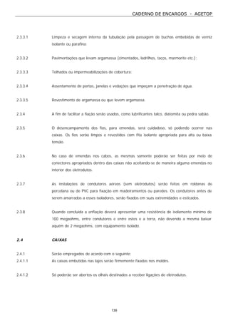 CADERNO DE ENCARGOS - AGETOP
139
2.3.3.1 Limpeza e secagem interna da tubulação pela passagem de buchas embebidas de verniz
isolante ou parafina;
2.3.3.2 Pavimentações que levam argamassa (cimentados, ladrilhos, tacos, marmorite etc.);
2.3.3.3 Telhados ou impermeabilizações de cobertura;
2.3.3.4 Assentamento de portas, janelas e vedações que impeçam a penetração de água.
2.3.3.5 Revestimento de argamassa ou que levem argamassa.
2.3.4 A fim de facilitar a fiação serão usados, como lubrificantes talco, diatomita ou pedra sabão.
2.3.5 O desencampamento dos fios, para emendas, será cuidadoso, só podendo ocorrer nas
caixas. Os fios serão limpos e revestidos com fita isolante apropriada para alta ou baixa
tensão.
2.3.6 No caso de emendas nos cabos, as mesmas somente poderão ser feitas por meio de
conectores apropriados dentro das caixas não aceitando-se de maneira alguma emendas no
interior dos eletrodutos.
2.3.7 As instalações de condutores aéreos (sem eletrodutos) serão feitas em roldanas de
porcelana ou de PVC para fixação em madeiramentos ou paredes. Os condutores antes de
serem amarrados a esses isoladores, serão fixados em suas extremidades e esticados.
2.3.8 Quando concluída a enfiação deverá apresentar uma resistência de isolamento mínimo de
100 megaohms, entre condutores e entre estes e a terra, não devendo a mesma baixar
aquém de 2 megaohms, com equipamento isolado.
2.4 CAIXAS
2.4.1 Serão empregados de acordo com o seguinte:
2.4.1.1 As caixas embutidas nas lajes serão firmemente fixadas nos moldes.
2.4.1.2 Só poderão ser abertos os olhais destinados a receber ligações de eletrodutos.
 
