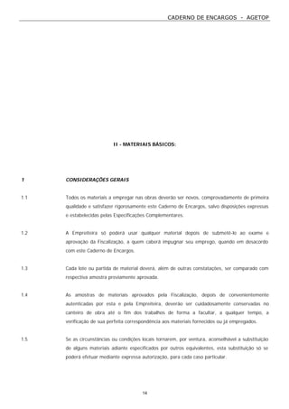 CADERNO DE ENCARGOS - AGETOP
14
II - MATERIAIS BÁSICOS:
1 CONSIDERAÇÕES GERAIS
1.1 Todos os materiais a empregar nas obras deverão ser novos, comprovadamente de primeira
qualidade e satisfazer rigorosamente este Caderno de Encargos, salvo disposições expressas
e estabelecidas pelas Especificações Complementares.
1.2 A Empreiteira só poderá usar qualquer material depois de submetê-lo ao exame e
aprovação da Fiscalização, a quem caberá impugnar seu emprego, quando em desacordo
com este Caderno de Encargos.
1.3 Cada lote ou partida de material deverá, além de outras constatações, ser comparado com
respectiva amostra previamente aprovada.
1.4 As amostras de materiais aprovados pela Fiscalização, depois de convenientemente
autenticadas por esta e pela Empreiteira, deverão ser cuidadosamente conservadas no
canteiro de obra até o fim dos trabalhos de forma a facultar, a qualquer tempo, a
verificação de sua perfeita correspondência aos materiais fornecidos ou já empregados.
1.5 Se as circunstâncias ou condições locais tornarem, por ventura, aconselhável a substituição
de alguns materiais adiante especificados por outros equivalentes, esta substituição só se
poderá efetuar mediante expressa autorização, para cada caso particular.
 