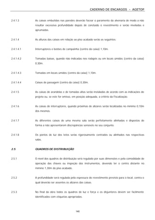 CADERNO DE ENCARGOS - AGETOP
140
2.4.1.3 As caixas embutidas nas paredes deverão facear o paramento da alvenaria de modo a não
resultar excessiva profundidade depois de concluído o revestimento e serão niveladas e
aprumadas.
2.4.1.4 As alturas das caixas em relação ao piso acabado serão as seguintes:
2.4.1.4.1 Interruptores e botões de campainha (centro da caixa) 1,10m.
2.4.1.4.2 Tomadas baixas, quando não indicadas nos rodapés ou em locais úmidos (centro da caixa)
0,30m.
2.4.1.4.3 Tomadas em locais úmidos (centro da caixa) 1,10m.
2.4.1.4.4 Caixas de passagem (centro da caixa) 0,30m.
2.4.1.5 As caixas de arandelas e de tomadas altas serão instaladas de acordo com as indicações do
projeto ou, se este for omisso, em posição adequada, a critério da Fiscalização.
2.4.1.6 As caixas de interruptores, quando próximas de alizares serão localizadas no mínimo 0,10m
dos mesmos.
2.4.1.7 As diferentes caixas de uma mesma sala serão perfeitamente alinhadas e dispostas de
forma a não apresentarem discrepâncias sensíveis no seu conjunto.
2.4.1.8 Os pontos de luz dos tetos serão rigorosamente centrados ou alinhados nas respectivas
salas.
2.5 QUADROS DE DISTRIBUIÇÃO
2.5.1 O nível dos quadros de distribuição será regulado por suas dimensões e pela comodidade de
operação das chaves ou inspeção dos instrumentos, devendo ter o centro distante no
mímino 1,30m do piso acabado.
2.5.2 A profundidade será regulada pela espessura do revestimento previsto para o local, contra o
qual deverão ser assentes os alizares das caixas.
2.5.3 No final da obra todos os quadros de luz e força e os disjuntores devem ser facilmente
identificados com etiquetas apropriadas.
 