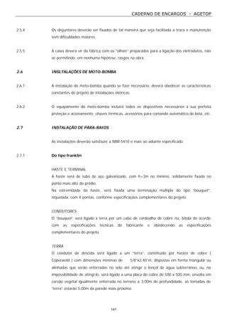 CADERNO DE ENCARGOS - AGETOP
141
2.5.4 Os disjuntores deverão ser fixados de tal maneira que seja facilitada a troca e manutenção
sem dificuldades maiores.
2.5.5 A caixa deverá vir da fábrica com os “olhais” preparados para a ligação dos eletrodutos, não
se permitindo, em nenhuma hipótese, rasgos na obra.
2.6 INSLTALAÇÕES DE MOTO-BOMBA
2.6.1 A instalação de moto-bomba quando se fizer necessário, deverá obedecer as características
constantes do projeto de instalações elétricas.
2.6.2 O equipamento do moto-bomba incluirá todos os dispositivos necessários à sua perfeita
proteção e acionamento: chaves térmicas, acessórios para comando automático de bóia, etc.
2.7 INSTALAÇÃO DE PÁRA-RAIOS
As instalações deverão satisfazer a NBR-5410 e mais ao adiante especificado.
2.7.1 Do tipo franklin
HASTE E TERMINAL
A haste será de tubo de aço galvanizado, com h=3m no mínimo, solidamente fixado no
ponto mais alto do prédio.
Na extremidade da haste, será fixada uma terminação múltipla do tipo “bouquet”,
niquelada, com 4 pontas, conforme especificações complementares do projeto.
CONDUTORES
O “bouquet” será ligado à terra por um cabo de cordoalha de cobre nu, bitola de acordo
com as especificações técnicas do fabricante e obedecendo as especificações
complementares do projeto.
TERRA
O condutor de descida será ligado a um “terra”, constituído por hastes de cobre (
Coperweld ) com dimensões mínimas de ∅ 5/8”x2,40”m, dispostas em forma triangular ou
alinhadas que serão enterradas no solo até atingir o lençol de água subterrâneo, ou, na
impossibilidade de atingi-lo, será ligado a uma placa de cobre de 500 x 500 mm, envolta em
carvão vegetal igualmente enterrada no terreno a 3,00m de profundidade, as tomadas de
“terra” estarão 5,00m da parede mais próxima.
 