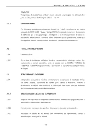 CADERNO DE ENCARGOS - AGETOP
142
CONDUTOR
Para proteção da cordoalha do condutor, deverá a descida ser protegida, nos últimos 3,00m
junto ao solo, por tubo de PVC rígido soldável ∅ 50 mm.
2.7.2 Gaiola de Faraday
É o sistema de proteção contra descargas atmosféricos ( raios) , constituído de um mínimo
adequado de PARA-RAIOS “ buquê “ do tipo FRANKLIN, colocado na cumeeira da cobertura
da edificação que se deseja proteger , interligando-se as mesmas por cabos de cobre nú
previamente dimensionadas , formando assim, uma malha que é ligada à terra , sendo que
esta ligação é feita em vários pontos de aterramento , previamente dimensionados.
2.8 INSTALAÇÕES TELEFÔNICAS
2.8.1 Condições Gerais
2.8.1.1 Os serviços de instalações telefônicas da obra, compreendendo tubulações, cabos, fios,
equipamentos e demais acessórios, serão de acordo com as NORMAS TÉCNICAS DA
TELEBRÁS E TELEGOIÁS respectivamente, e obedecendo as especificações complementares
do projeto.
2.9 SERVIÇOS COMPLEMENTARES
2.9.1 A Empreiteira executará os trabalhos complementares ou correlatos da instalação elétrica
tais como: preparo, fechamento de recintos para cabines e medidores, abertura e
recomposição de rasgos para condutores e canalizações, bem como todos os arremates
decorrentes da execução das instalações elétricas.
2.9.2 SÃO RESPONSABILIDADES DO EMPREITEIRO
2.9.2.1 Despesas com repartições e companhias concessionárias, anotações dos projetos no CREA e
aprovação dos mesmos nas concessionárias.
2.9.2.2 Fornecimento e montagem dos aparelhos (interruptores, tomadas, luminárias etc.).
2.9.2.3 Instalações de cabine de alta tensão com fornecimento de equipamentos, chaves e
acessórios para montagem da mesma.
 