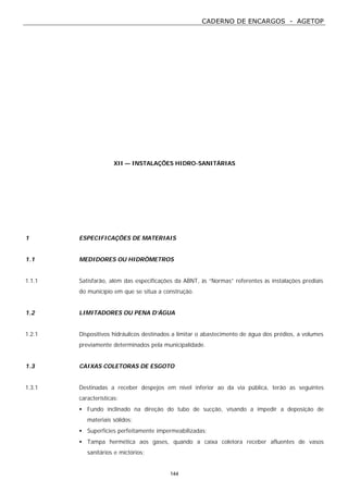 CADERNO DE ENCARGOS - AGETOP
144
XII — INSTALAÇÕES HIDRO-SANITÁRIAS
1 ESPECIFICAÇÕES DE MATERIAIS
1.1 MEDIDORES OU HIDRÔMETROS
1.1.1 Satisfarão, além das especificações da ABNT, às “Normas” referentes às instalações prediais
do município em que se situa a construção.
1.2 LIMITADORES OU PENA D’ÁGUA
1.2.1 Dispositivos hidráulicos destinados a limitar o abastecimento de água dos prédios, a volumes
previamente determinados pela municipalidade.
1.3 CAIXAS COLETORAS DE ESGOTO
1.3.1 Destinadas a receber despejos em nível inferior ao da via pública, terão as seguintes
características:
• Fundo inclinado na direção do tubo de sucção, visando a impedir a deposição de
materiais sólidos;
• Superfícies perfeitamente impermeabilizadas;
• Tampa hermética aos gases, quando a caixa coletora receber afluentes de vasos
sanitários e mictórios;
 