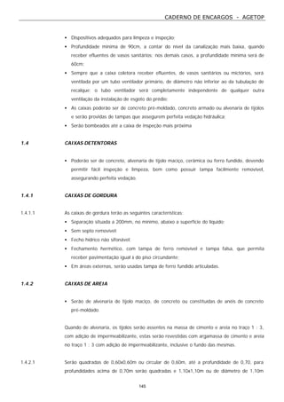 CADERNO DE ENCARGOS - AGETOP
145
• Dispositivos adequados para limpeza e inspeção;
• Profundidade mínima de 90cm, a contar do nível da canalização mais baixa, quando
receber efluentes de vasos sanitários; nos demais casos, a profundidade mínima será de
60cm;
• Sempre que a caixa coletora receber efluentes, de vasos sanitários ou mictórios, será
ventilada por um tubo ventilador primário, de diâmetro não inferior ao da tubulação de
recalque; o tubo ventilador será completamente independente de qualquer outra
ventilação da instalação de esgoto do prédio;
• As caixas poderão ser de concreto pré-moldado, concreto armado ou alvenaria de tijolos
e serão providas de tampas que assegurem perfeita vedação hidráulica;
• Serão bombeados até a caixa de inspeção mais próxima
1.4 CAIXAS DETENTORAS
• Poderão ser de concreto, alvenaria de tijolo maciço, cerâmica ou ferro fundido, devendo
permitir fácil inspeção e limpeza, bem como possuir tampa facilmente removível,
assegurando perfeita vedação.
1.4.1 CAIXAS DE GORDURA
1.4.1.1 As caixas de gordura terão as seguintes características:
• Separação situada a 200mm, no mínimo, abaixo a superfície do líquido;
• Sem septo removível;
• Fecho hídrico não sifonável;
• Fechamento hermético, com tampa de ferro removível e tampa falsa, que permita
receber pavimentação igual à do piso circundante;
• Em áreas externas, serão usadas tampa de ferro fundido articuladas.
1.4.2 CAIXAS DE AREIA
• Serão de alvenaria de tijolo maciço, de concreto ou constituídas de anéis de concreto
pré-moldado.
Quando de alvenaria, os tijolos serão assentes na massa de cimento e areia no traço 1 : 3,
com adição de impermeabilizante, estas serão revestidas com argamassa de cimento e areia
no traço 1 : 3 com adição de impermeabilizante, inclusive o fundo das mesmas.
1.4.2.1 Serão quadradas de 0,60x0,60m ou circular de 0,60m, até a profundidade de 0,70, para
profundidades acima de 0,70m serão quadradas e 1,10x1,10m ou de diâmetro de 1,10m
 