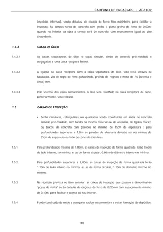 CADERNO DE ENCARGOS - AGETOP
146
(medidas internas), sendo dotadas de escada de ferro tipo marinheiro para facilitar a
inspeção. As tampas serão de concreto com grelha e porta grelha de ferro de 0,50m;
quando no interior da obra a tampa será de concreto com revestimento igual ao piso
circundante.
1.4.3 CAIXA DE ÓLEO
1.4.3.1 As caixas separadoras de óleo, e seção circular, serão de concreto pré-moldado e
conjugadas a uma caixa receptora lateral.
1.4.3.2 A ligação da caixa receptora com a caixa separadora de óleo, será feita através de
tubulação, via de regra de ferro galvanizado, provido de registro e metal de 75 (setenta e
cinco) mm.
1.4.3.3 Pelo sistema dos vasos comunicantes, o óleo será recolhido na caixa receptora de onde,
posteriormente, será retirado.
1.5 CAIXAS DE INSPEÇÃO
• Serão circulares, retangulares ou quadradas sendo construídas em anéis de concreto
armado pré-moldado, com fundo do mesmo material ou de alvenaria, de tijolos maciço
ou blocos de concreto com paredes no mínimo de 15cm de espessura ; para
profundidades superiores a 1,0m as paredes de alvenaria deverão ser no mínimo de
25cm de espessura ou tubo de concreto circulares.
1.5.1 Para profundidade máxima de 1,00m, as caixas de inspeção de forma quadrada terão 0,60m
de lado interno, no mínimo, e, as de forma circular, 0,60m de diâmetro interno no mínimo.
1.5.2 Para profundidades superiores a 1,00m, as caixas de inspeção de forma quadrada terão
1,10m de lado interno no mínimo, e, as de forma circular, 1,10m de diâmetro interno no
mínimo.
1.5.3 Na hipótese prevista no item anterior, as caixas de inspeção que passam a denominar-se
“poços de visita” serão dotadas de degraus de ferro de 0,20mm com espaçamento mínimo
de 0,40m, para facilitar o acesso ao seu interior.
1.5.4 Fundo construído de modo a assegurar rápido escoamento e a evitar formação de depósitos.
 