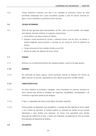 CADERNO DE ENCARGOS - AGETOP
147
1.5.5 Tampa facilmente removível com alça a ser embutida no perímetro interno da caixa
permitindo composição com o piso circundante, quando a caixa for interna. Deverão ter
alças e serem embutidas no perímetro interno da caixa.
1.6 CAIXAS SIFONADAS
1.6.1 Serão do tipo aprovado pela concessionária, de PVC, cobre ou ferro fundido, com butijão
para limpeza, devendo satisfazer as seguintes características:
• Fecho hídrico com altura mínima de 100mm.
• Quando a seção horizontal for circular, o diâmetro interno será de 15cm, no mínimo, e
quando poligonal, deverá permitir a inscrição de um círculo de 15cm de diâmetro no
mínimo;
• Tampa removível de ferro fundido metálica ou de PVC;
• Orifício de saída com diâmetro de 50 ou 75mm.
1.7 FOSSAS
1.7.1 Destinam-se ao tratamento primário dos despejos prediais, exceto os de água pluviais.
1.7.2 NORMAS
1.7.2.1 Na construção de fossas sépticas, haverá particular atenção ao disposto nas normas da
ABNT atinentes ao assunto, especialmente com relação ao prescrito na NBR-7229/82.
1.7.3 CARACTERÍSTICAS
1.7.3.1 De forma cilíndrica ou prismática retangular, serão executadas em concreto, alvenaria ou
outro material que atenda às condições de segurança, durabilidade, estanqueidade e de
resistência a agressões químicas dos despejos.
1.7.3.2 O tipo e a capacidade das fossas serão objeto de projeto específico.
1.7.3.3 Serão providas de dispositivos que possibilitem a remoção do lodo digerido de forma rápida
e sem contato do operador. A remoção poderá ser efetuada por bomba ou por pressão
hidrostática e para facilitar essa operação, em fossas com capacidade para atender
descargas de 6.000 litros ou mais, o fundo será inclinando, na proporção de 33% no sentido
da localização do dispositivo de limpeza.
1.8 EFLUENTES
 