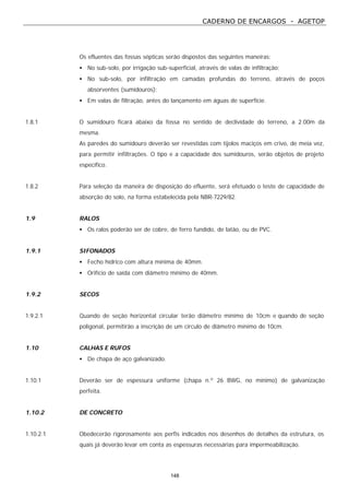 CADERNO DE ENCARGOS - AGETOP
148
Os efluentes das fossas sépticas serão dispostos das seguintes maneiras:
• No sub-solo, por irrigação sub-superficial, através de valas de infiltração;
• No sub-solo, por infiltração em camadas profundas do terreno, através de poços
absorventes (sumidouros);
• Em valas de filtração, antes do lançamento em águas de superfície.
1.8.1 O sumidouro ficará abaixo da fossa no sentido de declividade do terreno, a 2.00m da
mesma.
As paredes do sumidouro deverão ser revestidas com tijolos maciços em crivo, de meia vez,
para permitir infiltrações. O tipo e a capacidade dos sumidouros, serão objetos de projeto
específico.
1.8.2 Para seleção da maneira de disposição do efluente, será efetuado o teste de capacidade de
absorção do solo, na forma estabelecida pela NBR-7229/82.
1.9 RALOS
• Os ralos poderão ser de cobre, de ferro fundido, de latão, ou de PVC.
1.9.1 SIFONADOS
• Fecho hídrico com altura mínima de 40mm.
• Orifício de saída com diâmetro mínimo de 40mm.
1.9.2 SECOS
1.9.2.1 Quando de seção horizontal circular terão diâmetro mínimo de 10cm e quando de seção
poligonal, permitirão a inscrição de um círculo de diâmetro mínimo de 10cm.
1.10 CALHAS E RUFOS
• De chapa de aço galvanizado.
1.10.1 Deverão ser de espessura uniforme (chapa n.º 26 BWG, no mínimo) de galvanização
perfeita.
1.10.2 DE CONCRETO
1.10.2.1 Obedecerão rigorosamente aos perfis indicados nos desenhos de detalhes da estrutura, os
quais já deverão levar em conta as espessuras necessárias para impermeabilização.
 