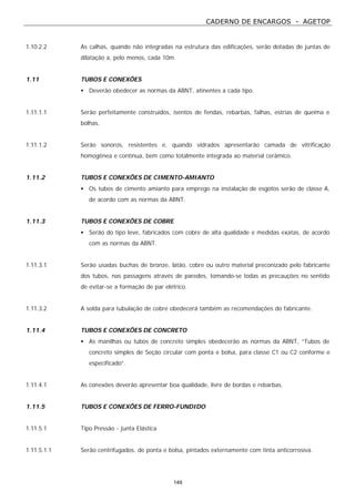 CADERNO DE ENCARGOS - AGETOP
149
1.10.2.2 As calhas, quando não integradas na estrutura das edificações, serão dotadas de juntas de
dilatação a, pelo menos, cada 10m.
1.11 TUBOS E CONEXÕES
• Deverão obedecer as normas da ABNT, atinentes a cada tipo.
1.11.1.1 Serão perfeitamente construídos, isentos de fendas, rebarbas, falhas, estrias de queima e
bolhas.
1.11.1.2 Serão sonoros, resistentes e, quando vidrados apresentarão camada de vitrificação
homogênea e contínua, bem como totalmente integrada ao material cerâmico.
1.11.2 TUBOS E CONEXÕES DE CIMENTO-AMIANTO
• Os tubos de cimento amianto para emprego na instalação de esgotos serão de classe A,
de acordo com as normas da ABNT.
1.11.3 TUBOS E CONEXÕES DE COBRE
• Serão do tipo leve, fabricados com cobre de alta qualidade e medidas exatas, de acordo
com as normas da ABNT.
1.11.3.1 Serão usadas buchas de bronze, latão, cobre ou outro material preconizado pelo fabricante
dos tubos, nas passagens através de paredes, tomando-se todas as precauções no sentido
de evitar-se a formação de par elétrico.
1.11.3.2 A solda para tubulação de cobre obedecerá também as recomendações do fabricante.
1.11.4 TUBOS E CONEXÕES DE CONCRETO
• As manilhas ou tubos de concreto simples obedecerão as normas da ABNT, “Tubos de
concreto simples de Seção circular com ponta e bolsa, para classe C1 ou C2 conforme e
especificado”.
1.11.4.1 As conexões deverão apresentar boa qualidade, livre de bordas e rebarbas.
1.11.5 TUBOS E CONEXÕES DE FERRO-FUNDIDO
1.11.5.1 Tipo Pressão - junta Elástica
1.11.5.1.1 Serão centrifugados, de ponta e bolsa, pintados externamente com tinta anticorrosiva.
 