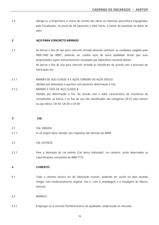CADERNO DE ENCARGOS - AGETOP
15
1.6 Obriga-se a Empreiteira a retirar do recinto das obras os materiais porventura impugnados
pela Fiscalização, no prazo de 48 (quarenta e oito) horas, a contar da anotação no diário de
obra.
2 AÇO PARA CONCRETO ARMADO
2.1 As barras e fios de aço para concreto armado deverão satisfazer as condições exigidas pela
NBR-7480 da ABNT, poderão ser usados aços de outra qualidade desde que suas
propriedades sejam suficientemente estudadas por laboratório nacional idôneo.
As barras e fios de aço para concreto armado se classificam de acordo com o processo de
fabricação em:
2.1.1 BARRAS DE AÇO CLASSE A E AÇOS COMUNS OU AÇOS DOCES:
Obtidas por laminação a quentes sem posterior deformação a frio.
2.1.2 BARRAS E FIOS DE AÇO CLASSE B:
Obtidos por deformação a frio. De acordo com o valor característico da resistência de
escoamento, as barras e os fios de aço são classificados nas categorias CA-25 (aço comum
ou aço doce), CA-40, CA-50 e CA-60.
3 CAL
3.1 CAL VIRGEM:
3.1.1 A cal virgem deve atender aos requisitos das Normas da ABNT.
3.2 CAL EXTINTA:
3.2.1 Para a obtenção de cal extinta (Cal aérea hidratada), no canteiro, serão observadas as
especificações constantes da NBR-7175.
4 CIMENTO:
4.1 Todo o cimento deverá ser de fabricação recente, podendo ser aceito na obra quando
chegar com condicionamento original, isto é, com a embalagem e a rotulagem de fábrica
intactas.
4.2 BRANCO:
4.2.1 Empregar-se-á cimento Portland branco de qualidade comprovada no mercado.
 