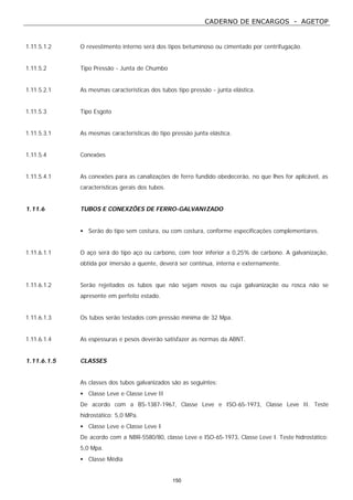 CADERNO DE ENCARGOS - AGETOP
150
1.11.5.1.2 O revestimento interno será dos tipos betuminoso ou cimentado por centrifugação.
1.11.5.2 Tipo Pressão - Junta de Chumbo
1.11.5.2.1 As mesmas características dos tubos tipo pressão - junta elástica.
1.11.5.3 Tipo Esgoto
1.11.5.3.1 As mesmas características do tipo pressão junta elástica.
1.11.5.4 Conexões
1.11.5.4.1 As conexões para as canalizações de ferro fundido obedecerão, no que lhes for aplicável, as
características gerais dos tubos.
1.11.6 TUBOS E CONEXZÕES DE FERRO-GALVANIZADO
• Serão do tipo sem costura, ou com costura, conforme especificações complementares.
1.11.6.1.1 O aço será do tipo aço ou carbono, com teor inferior a 0,25% de carbono. A galvanização,
obtida por imersão a quente, deverá ser contínua, interna e externamente.
1.11.6.1.2 Serão rejeitados os tubos que não sejam novos ou cuja galvanização ou rosca não se
apresente em perfeito estado.
1.11.6.1.3 Os tubos serão testados com pressão mínima de 32 Mpa.
1.11.6.1.4 As espessuras e pesos deverão satisfazer as normas da ABNT.
1.11.6.1.5 CLASSES
As classes dos tubos galvanizados são as seguintes:
• Classe Leve e Classe Leve II
De acordo com a BS-1387-1967, Classe Leve e ISO-65-1973, Classe Leve II. Teste
hidrostático: 5,0 MPa.
• Classe Leve e Classe Leve I
De acordo com a NBR-5580/80, classe Leve e ISO-65-1973, Classe Leve I. Teste hidrostático:
5,0 Mpa.
• Classe Média
 