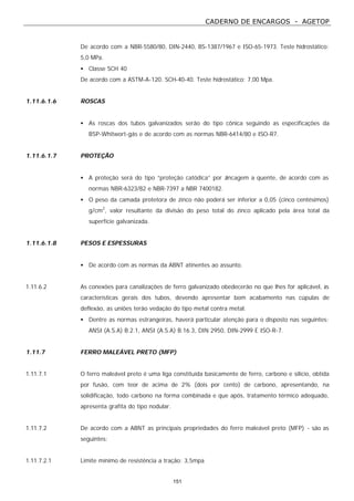 CADERNO DE ENCARGOS - AGETOP
151
De acordo com a NBR-5580/80, DIN-2440, BS-1387/1967 e ISO-65-1973. Teste hidrostático:
5,0 MPa.
• Classe SCH 40
De acordo com a ASTM-A-120. SCH-40-40. Teste hidrostático: 7,00 Mpa.
1.11.6.1.6 ROSCAS
• As roscas dos tubos galvanizados serão do tipo cônica seguindo as especificações da
BSP-Whitwort-gás e de acordo com as normas NBR-6414/80 e ISO-R7.
1.11.6.1.7 PROTEÇÃO
• A proteção será do tipo “proteção catódica” por zincagem a quente, de acordo com as
normas NBR-6323/82 e NBR-7397 a NBR 7400182.
• O peso da camada protetora de zinco não poderá ser inferior a 0,05 (cinco centésimos)
g/cm2
, valor resultante da divisão do peso total do zinco aplicado pela área total da
superfície galvanizada.
1.11.6.1.8 PESOS E ESPESSURAS
• De acordo com as normas da ABNT atinentes ao assunto.
1.11.6.2 As conexões para canalizações de ferro galvanizado obedecerão no que lhes for aplicável, às
características gerais dos tubos, devendo apresentar bom acabamento nas cúpulas de
deflexão, as uniões terão vedação do tipo metal contra metal.
• Dentre as normas estrangeiras, haverá particular atenção para o disposto nas seguintes:
ANSI (A.S.A) B.2.1, ANSI (A.S.A) B.16.3, DIN 2950, DIN-2999 E ISO-R-7.
1.11.7 FERRO MALEÁVEL PRETO (MFP)
1.11.7.1 O ferro maleável preto é uma liga constituída basicamente de ferro, carbono e silício, obtida
por fusão, com teor de acima de 2% (dois por cento) de carbono, apresentando, na
solidificação, todo carbono na forma combinada e que após, tratamento térmico adequado,
apresenta grafita do tipo nodular.
1.11.7.2 De acordo com a ABNT as principais propriedades do ferro maleável preto (MFP) - são as
seguintes:
1.11.7.2.1 Limite mínimo de resistência a tração: 3,5mpa
 