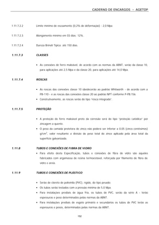 CADERNO DE ENCARGOS - AGETOP
152
1.11.7.2.2 Limite mínimo de escoamento (0,2% de deformação) : 2,0 Mpa
1.11.7.2.3 Alongamento mínimo em 03 dias: 12%.
1.11.7.2.4 Dureza Brineli Típica: até 150 dias.
1.11.7.3 CLASSES
• As conexões de ferro maleável, de acordo com as normas da ABNT, serão da classe 10,
para aplicações até 2,5 Mpa e da classe 20, para aplicações até 14,0 Mpa.
1.11.7.4 ROSCAS
• As roscas das conexões classe 10 obedecerão ao padrão Whitworth - de acordo com a
PB-110 - e as roscas das conexões classe 20 ao padrão NPT conforme P-PB.156.
• Construtivamente, as roscas serão do tipo “rosca integrada”.
1.11.7.5 PROTEÇÃO
• A proteção do ferro maleável preto da corrosão será do tipo “proteção catódica” por
zincagem a quente.
• O peso da camada protetora de zinco não poderá ser inferior a 0,05 (cinco centésimos)
g/cm2
, valor resultante a divisão do peso total do zinco aplicado pela área total da
superfície galvanizada.
1.11.8 TUBOS E CONEXÕES DE FIBRA DE VIDRO
• Para efeito desta Especificação, tubos e conexões de fibra de vidro são aqueles
fabricados com argamassa de resina termoestável, reforçada por filamento de fibra de
vidro e areia.
1.11.9 TUBOS E CONEXÕES DE PLÁSTICO
• Serão de cloreto de polivinila (PVC), rígido, do tipo pesado.
• Os tubos serão testados com a pressão mínima de 5,0 Mpa.
• Para instalações prediais de água fria, os tubos de PVC, serão da série A - terão
espessuras e peso determinados pelas normas da ABNT.
• Para instalações prediais de esgoto primário e secundários os tubos de PVC terão as
espessuras e pesos, determinados pelas normas da ABNT.
 