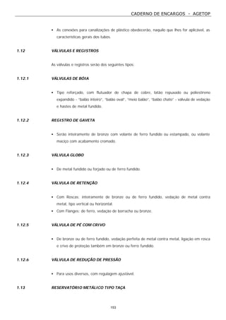 CADERNO DE ENCARGOS - AGETOP
153
• As conexões para canalizações de plástico obedecerão, naquilo que lhes for aplicável, as
características gerais dos tubos.
1.12 VÁLVULAS E REGISTROS
As válvulas e registros serão dos seguintes tipos:
1.12.1 VÁLVULAS DE BÓIA
• Tipo reforçado, com flutuador de chapa de cobre, latão repuxado ou poliestireno
expandido - “balão inteiro”, “balão oval”, “meio balão”, “balão chato” - válvula de vedação
e hastes de metal fundido.
1.12.2 REGISTRO DE GAVETA
• Serão inteiramente de bronze com volante de ferro fundido ou estampado, ou volante
maciço com acabamento cromado.
1.12.3 VÁLVULA GLOBO
• De metal fundido ou forjado ou de ferro fundido.
1.12.4 VÁLVULA DE RETENÇÃO
• Com Roscas: inteiramente de bronze ou de ferro fundido, vedação de metal contra
metal, tipo vertical ou horizontal.
• Com Flanges: de ferro, vedação de borracha ou bronze.
1.12.5 VÁLVULA DE PÉ COM CRIVO
• De bronze ou de ferro fundido, vedação perfeita de metal contra metal, ligação em rosca
e crivo de proteção também em bronze ou ferro fundido.
1.12.6 VÁLVULA DE REDUÇÃO DE PRESSÃO
• Para usos diversos, com regulagem ajustável.
1.13 RESERVATÓRIO METÁLICO TIPO TAÇA
 