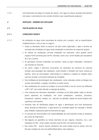 CADERNO DE ENCARGOS - AGETOP
154
1.13.1 Com dimensões da chapa em função do volume, sem água na coluna, pintado internamente
com epoxi e externamente com esmalte sintético (usar especificações próprias).
2 SERVIÇOS - NORMAS DE EXECUÇÃO
2.1 INSTALAÇÕES DE ÁGUA
2.1.1 CONDIÇÕES GERAIS
2.1.1.1 As instalações de água serão executadas de acordo com o projeto, com as especificações
complementares e com as que se seguem:
• Todas as alterações feitas no decorrer da obra serão registradas e após o término da
execução das instalações de água serão atualizados os desenhos do respectivo projeto.
• As colunas de canalização correrão embutidas nas alvenarias, salvo quando outros
espaços forem previstos para tal fim, devendo, neste caso, serem fixadas por braçadeiras
de 2 em 2 metros.
• As derivações correrão embutidas nas paredes, vazios ou lajes rebaixadas, evitando-se
sua inclusão no concreto.
• Os cortes, rasgos e aberturas necessárias em elementos da estrutura de concreto
armado, para passagem das tubulações, serão locados e tomados com tacos, buchas ou
bainhas, antes da concretagem, observando-se o disposto à respeito no Capítulo sobre
concreto armado, com prévia indicação do instalador.
• Para facilidade de desmontagem das canalizações, serão colocadas uniões ou flanges nas
sucções das bombas, recalques, barriletes ou onde convier.
• Nas canalizações de sucção ou recalque só será permitido o uso de curvas nas deflexões
a 900
e 450
, não sendo tolerado o emprego de joelhos.
• Com exclusão dos elementos niquelados, cromados ou de latão polido, todas as demais
partes aparentes de instalações, tais como canalizações, conexões, acessórios,
braçadeiras, suportes, tampas, etc., deverão ser pintadas, depois de prévia limpeza das
superfícies com benzina.
• Havendo rede de distribuição pública de água a alimentação será feita diretamente
desta, provida de hidrômetro, o qual deverá ser instalado depois de calculado e aferido
pela entidade responsável pelo fornecimento de água.
• A execução do ramal predial é de responsabilidade da concessionária sendo as despesas
por conta da Empreiteira.
• Nas ligações de aparelhos ou metais (torneiras de pia, engates, chuveiros, etc.), com
tubulação em PVC, serão usadas conexões azul de PVC com bucha de latão.
• Nas uniões PVC - bronze (metais sanitários) não serão usados sisal ou zarcão, mas sim
fita para vedação de rosca de politetrafluoretileno, tipo vedarosca.
 