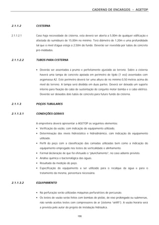 CADERNO DE ENCARGOS - AGETOP
155
2.1.1.2 CISTERNA
2.1.1.2.1 Caso haja necessidade de cisterna, esta deverá ser aberta a 5,00m de qualquer edificação e
afastada do sumidouro de 15,00m no mínimo. Terá diâmetro de 1,20m e uma profundidade
tal que o nível d’água esteja a 2,50m do fundo. Deverão ser revestida por tubos de concreto
pré-moldados.
2.1.1.2.2 TUBOS PARA CISTERNA
• Deverão ser assentados à prumo e perfeitamente ajustado ao terreno. Sobre a cisterna
haverá uma tampa de concreto apoiada em perímetro de tijolo (1 vez) assentados com
argamassa A2. Este perímetro deverá ter uma altura de no mínimo 0,50 metros acima do
nível do terreno. A tampa será dividida em duas partes. Deverá ser deixado um suporte
interno para fixação do cabo de sustentação do conjunto motor bomba e o cabo elétrico.
Deverão ser deixados dois tubos de concreto para futuro fundo da cisterna.
2.1.1.3 POÇOS TUBULARES
2.1.1.3.1 CONDIÇÕES GERAIS
A empreiteira deverá apresentar a AGETOP os seguintes elementos:
• Verificação da vazão, com indicação do equipamento utilizado.
• Determinação dos níveis hidrostático e hidrodinâmico, com indicação do equipamento
utilizado.
• Perfil do poço com a classificação das camadas utilizadas bem como a indicação do
equipamento empregado nos testes de verticalidade e alinhamento.
• Formal declaração de que foi efetuado o “plunchamento”, no caso adiante previsto.
• Análise química e bacteriológica das águas.
• Resultado da medição do poço.
• Especificação do equipamento a ser utilizado para o recalque da água e para o
tratamento da mesma, porventura necessária.
2.1.1.3.2 EQUIPAMENTO
• Na perfuração serão utilizadas máquinas perfuratrizes de percussão.
• Os testes de vazão serão feitos com bombas de pistão, de eixo prolongado ou submersas,
não sendo aceitos testes com compressores de ar (sistema “airlift”). A vazão horária será
a prevista pelo autor do projeto de instalação hidráulica.
 