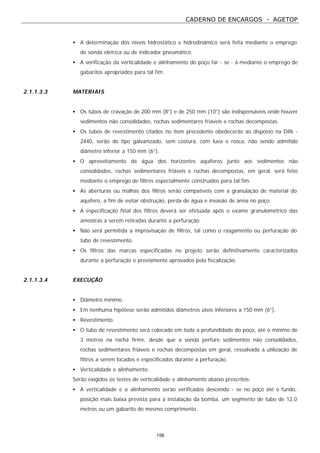 CADERNO DE ENCARGOS - AGETOP
156
• A determinação dos níveis hidrostático e hidrodinâmico será feita mediante o emprego
de sonda elétrica ou de indicador pneumático.
• A verificação da verticalidade e alinhamento do poço far - se - á mediante o emprego de
gabaritos apropriados para tal fim.
2.1.1.3.3 MATERIAIS
• Os tubos de cravação de 200 mm (8”) e de 250 mm (10”) são indispensáveis onde houver
sedimentos não consolidados, rochas sedimentares friáveis e rochas decompostas.
• Os tubos de revestimento citados no item precedente obedecerão ao disposto na DIN -
2440, serão do tipo galvanizado, sem costura, com luva e rosca, não sendo admitido
diâmetro inferior a 150 mm (6”).
• O aproveitamento da água dos horizontes aquíferos junto aos sedimentos não
consolidados, rochas sedimentares friáveis e rochas decompostas, em geral, será feito
mediante o emprego de filtros especialmente construídos para tal fim.
• As aberturas ou malhas dos filtros serão compatíveis com a granulação de material do
aquífero, a fim de evitar obstrução, perda de água e invasão de areia no poço.
• A especificação final dos filtros deverá ser efetuada após o exame granulométrico das
amostras a serem retiradas durante a perfuração.
• Não será permitida a improvisação de filtros, tal como o rasgamento ou perfuração do
tubo de revestimento.
• Os filtros das marcas especificadas no projeto serão definitivamente caracterizados
durante a perfuração e previamente aprovados pela fiscalização.
2.1.1.3.4 EXECUÇÃO
• Diâmetro mínimo.
• Em nenhuma hipótese serão admitidos diâmetros úteis inferiores a 150 mm (6”).
• Revestimento.
• O tubo de revestimento será colocado em toda a profundidade do poço, até o mínimo de
3 metros na rocha firme, desde que a sonda perfure sedimentos não consolidados,
rochas sedimentares friáveis e rochas decompostas em geral, ressalvada a utilização de
filtros a serem locados e especificados durante a perfuração.
• Verticalidade e alinhamento.
Serão exigidos os testes de verticalidade e alinhamento abaixo prescritos:
• A verticalidade e o alinhamento serão verificados descendo - se no poço até o fundo,
posição mais baixa prevista para a instalação da bomba, um segmento de tubo de 12,0
metros ou um gabarito do mesmo comprimento.
 