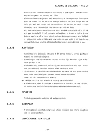 CADERNO DE ENCARGOS - AGETOP
157
• A diferença entre o diâmetro interno do revestimento ou perfuração e o diâmetro externo
do prumo não poderá ser maior do que 12 mm.
• No caso de utilização de gabarito, será ele constituído de haste rígida, com três anéis de
30 cm de largura cada um. Os anéis serão perfeitamente cilíndricos e espaçados, de
modo que dois deles fiquem nas extremidades e um no meio da haste. A haste
apresentará rigidez que mantenha o alinhamento dos eixos dos anéis.
• Se o gabarito não deslizar livremente até o fundo, ao longo do revestimento ou furo, ou
se o poço, em cada 30 (trinta) metros de profundidade, se desviar da vertical de uma
distância superior a 2/3 do menor diâmetro interno do trecho em exame, a verticalidade
e o alinhamento serão corrigidos pela empreiteira, às suas custas e, em caso de não
conseguir êxito nessa tentativa, a Fiscalização não procederá ao recebimento do poço.
2.1.1.3.5 AMOSTRAGEM
• As amostras serão coletadas a intervalos de 5,0 (cinco) metros ou sempre que houver
mudança nas condições geológicas.
• As amostragens serão acondicionadas em sacos plásticos cujas dimensões sejam de 10 a
12 cm, por 13 a 15 cm.
• As amostras serão identificadas com as seguintes características: n.º do poço, local da
obra, cota em que foi coletada e indicação de ter sido ou não lavada.
• De preferência, as amostras serão acondicionadas no estado em que forem retiradas,
apesar de se admitir a lavagem, conforme referido no item precedente.
• “Plunch” do Poço (Desenvolvimento do Poço).
Nos poços portadores de filtro será feito a “pluching” (desenvolvimento).
• A empreiteira se obriga a comprovar a possibilidade de realização do “plunchamento”,
por tratar - se de requisito indispensável para o bom funcionamento dos filtros.
2.1.1.3.6 EXPLOSIVOS
• É vedado o emprego de explosivos, sob qualquer pretexto.
2.1.1.3.7 CIMENTAÇÃO
• A cimentação será executada sempre que julgada necessária para evitar a poluição do
poço por águas superficiais.
2.1.1.3.8 ENSAIOS, TESTES E VERIFICAÇÕES
 