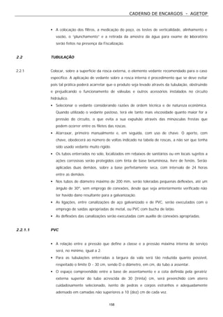 CADERNO DE ENCARGOS - AGETOP
158
• A colocação dos filtros, a medicação do poço, os testes de verticalidade, alinhamento e
vazão, o “plunchamento” e a retirada da amostra da água para exame de laboratório
serão feitos na presença da Fiscalização.
2.2 TUBULAÇÃO
2.2.1 Colocar, sobre a superfície da rosca externa, o elemento vedante recomendado para o caso
específico. A aplicação de vedante sobre a rosca interna é procedimento que se deve evitar
pois tal prática poderá acarretar que o produto seja levado através da tubulação, obstruindo
e prejudicando o funcionamento de válvulas e outros acessórios instalados no circuito
hidráulico.
• Selecionar o vedante considerando razões de ordem técnica e de natureza econômica.
Quando utilizado o vedante pastoso, terá ele tanto mais viscosidade quanto maior for a
pressão do circuito, o que evita a sua expulsão através das minúsculas frestas que
podem ocorrer entre os filetes das roscas.
• Atarraxar, primeiro manualmente e, em seguida, com uso de chave. O aperto, com
chave, obedecerá ao número de voltas indicado na tabela de roscas, a não ser que tenha
sido usado vedante muito rígido.
• Os tubos enterrados no solo, localizados em rebaixos de sanitários ou em locais sujeitos a
ações corrosivas serão protegidos com tinta de base betuminosa, livre de fenóis. Serão
aplicadas duas demãos, sobre a base perfeitamente seca, com intervalo de 24 horas
entre as demãos.
• Nos tubos de diâmetro máximo de 200 mm, serão toleradas pequenas deflexões, até um
ângulo de 30º, sem emprego de conexões, desde que seja anteriormente verificado não
ter havido dano resultante para a galvanização.
• As ligações, entre canalizações de aço galvanizado e de PVC, serão executados com o
emprego de saídas apropriadas de metal, ou PVC com bucha de latão.
• As deflexões das canalizações serão executadas com auxílio de conexões apropriadas.
2.2.1.1 PVC
• A relação entre a pressão que define a classe e a pressão máxima interna de serviço
será, no mínimo, igual a 2.
• Para as tubulações enterradas a largura da vala será tão reduzida quanto possível,
respeitado o limite D - 30 cm, sendo D o diâmetro, em cm, do tubo a assentar.
• O espaço compreendido entre a base de assentamento e a cota definida pela geratriz
externa superior do tubo acrescida de 30 (trinta) cm, será preenchido com aterro
cuidadosamente selecionado, isento de pedras e corpos estranhos e adequadamente
adensado em camadas não superiores a 10 (dez) cm de cada vez.
 